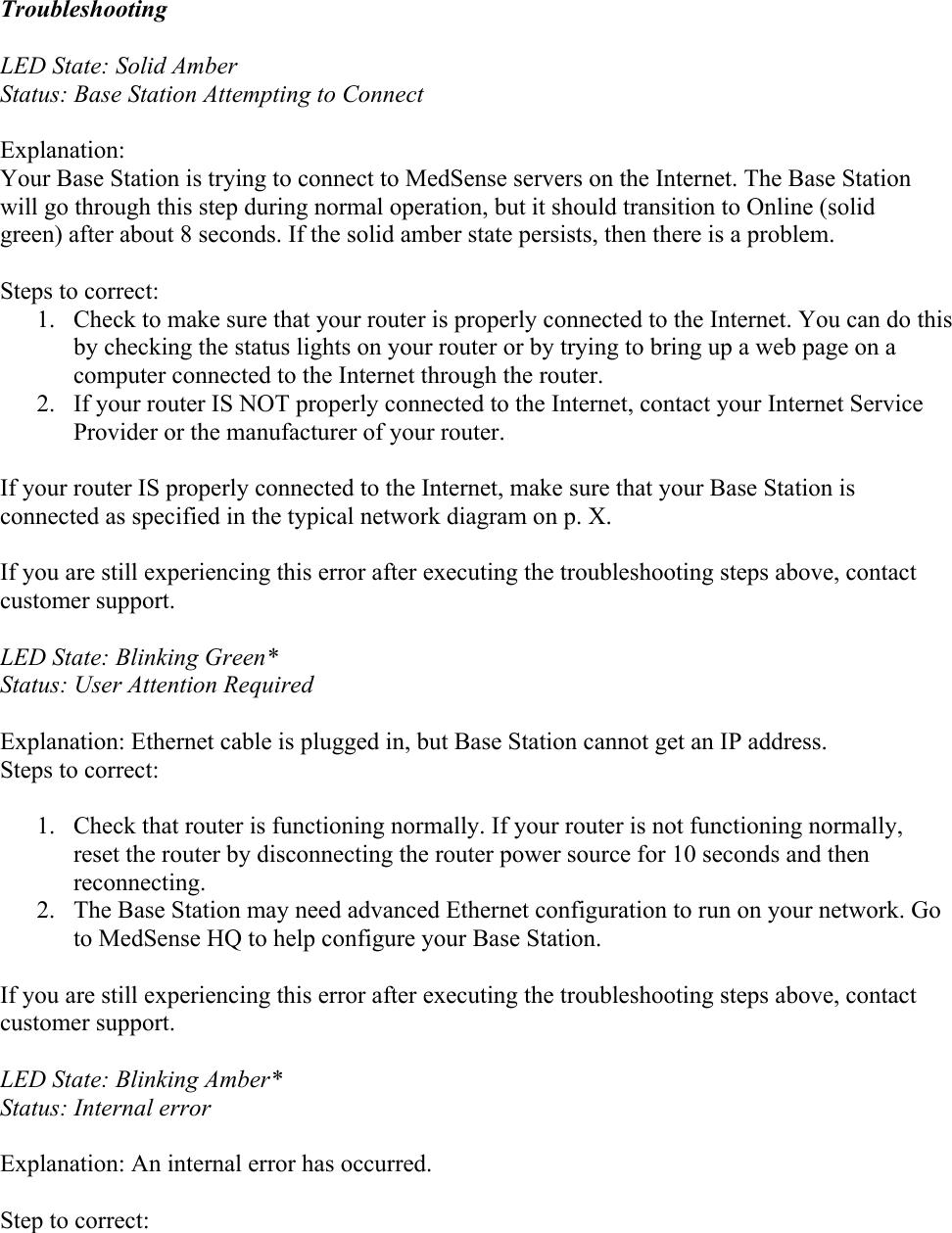  Troubleshooting  LED State: Solid Amber Status: Base Station Attempting to Connect  Explanation: Your Base Station is trying to connect to MedSense servers on the Internet. The Base Station will go through this step during normal operation, but it should transition to Online (solid green) after about 8 seconds. If the solid amber state persists, then there is a problem.  Steps to correct: 1. Check to make sure that your router is properly connected to the Internet. You can do this by checking the status lights on your router or by trying to bring up a web page on a computer connected to the Internet through the router. 2. If your router IS NOT properly connected to the Internet, contact your Internet Service Provider or the manufacturer of your router.   If your router IS properly connected to the Internet, make sure that your Base Station is connected as specified in the typical network diagram on p. X.  If you are still experiencing this error after executing the troubleshooting steps above, contact customer support.  LED State: Blinking Green* Status: User Attention Required  Explanation: Ethernet cable is plugged in, but Base Station cannot get an IP address. Steps to correct:  1. Check that router is functioning normally. If your router is not functioning normally, reset the router by disconnecting the router power source for 10 seconds and then reconnecting. 2. The Base Station may need advanced Ethernet configuration to run on your network. Go to MedSense HQ to help configure your Base Station.  If you are still experiencing this error after executing the troubleshooting steps above, contact customer support.  LED State: Blinking Amber* Status: Internal error  Explanation: An internal error has occurred.  Step to correct: 