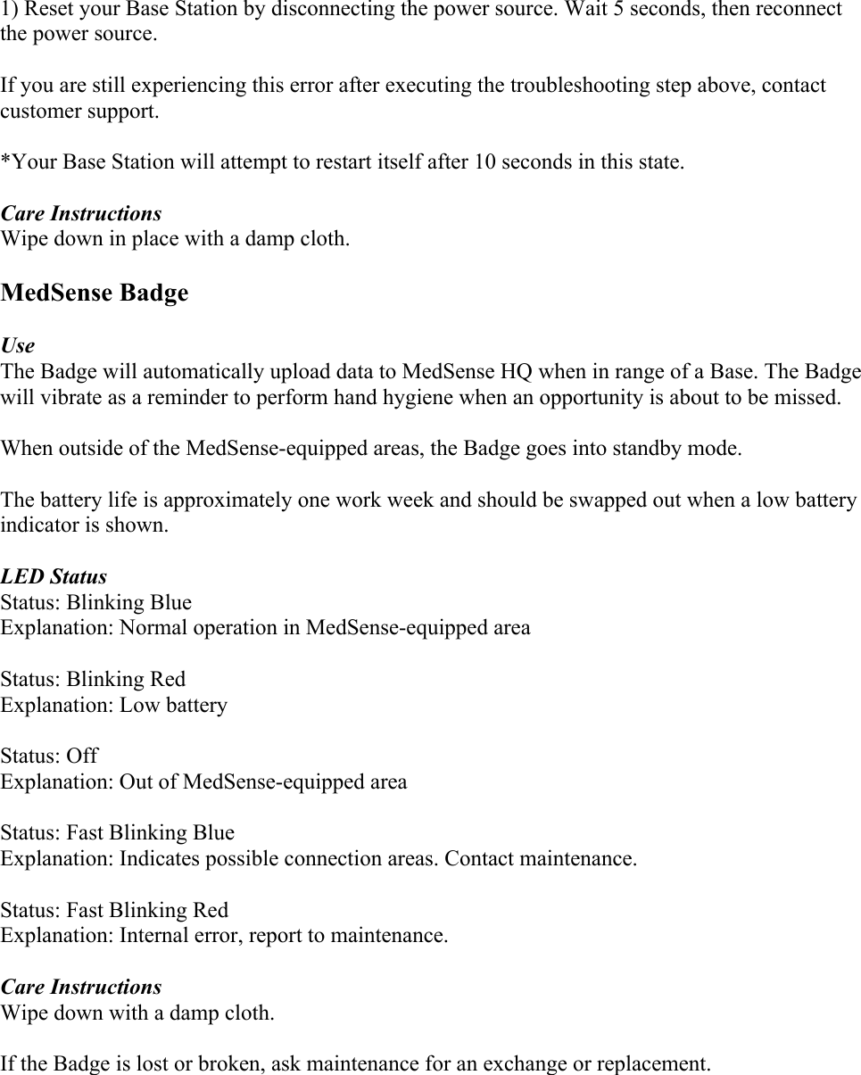1) Reset your Base Station by disconnecting the power source. Wait 5 seconds, then reconnect the power source.  If you are still experiencing this error after executing the troubleshooting step above, contact customer support.  *Your Base Station will attempt to restart itself after 10 seconds in this state.  Care Instructions Wipe down in place with a damp cloth.  MedSense Badge  Use The Badge will automatically upload data to MedSense HQ when in range of a Base. The Badge will vibrate as a reminder to perform hand hygiene when an opportunity is about to be missed.   When outside of the MedSense-equipped areas, the Badge goes into standby mode.  The battery life is approximately one work week and should be swapped out when a low battery indicator is shown.  LED Status Status: Blinking Blue Explanation: Normal operation in MedSense-equipped area  Status: Blinking Red Explanation: Low battery  Status: Off Explanation: Out of MedSense-equipped area  Status: Fast Blinking Blue Explanation: Indicates possible connection areas. Contact maintenance.  Status: Fast Blinking Red Explanation: Internal error, report to maintenance.   Care Instructions Wipe down with a damp cloth.  If the Badge is lost or broken, ask maintenance for an exchange or replacement.     