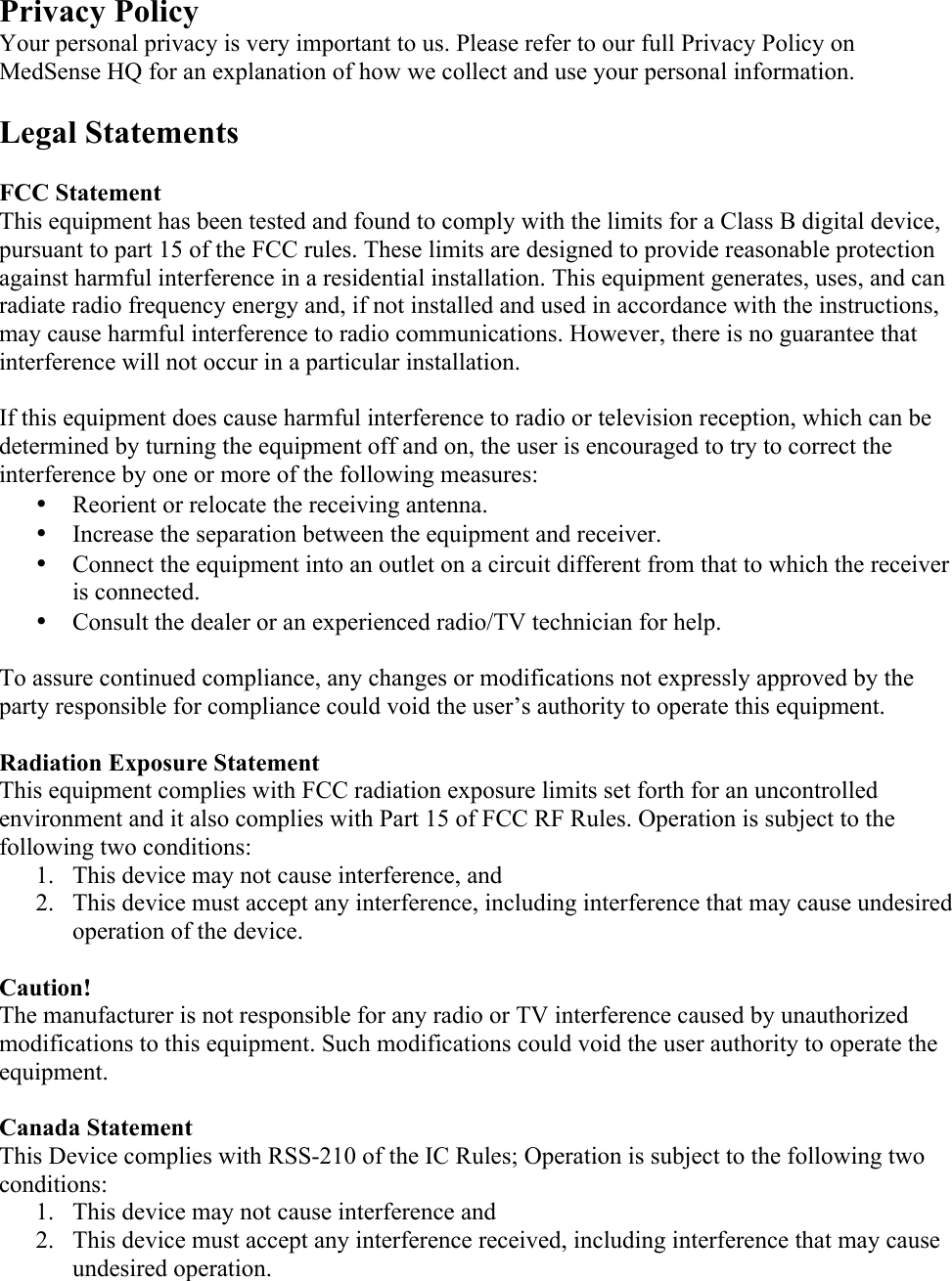 Privacy Policy Your personal privacy is very important to us. Please refer to our full Privacy Policy on MedSense HQ for an explanation of how we collect and use your personal information.  Legal Statements  FCC Statement This equipment has been tested and found to comply with the limits for a Class B digital device, pursuant to part 15 of the FCC rules. These limits are designed to provide reasonable protection against harmful interference in a residential installation. This equipment generates, uses, and can radiate radio frequency energy and, if not installed and used in accordance with the instructions, may cause harmful interference to radio communications. However, there is no guarantee that interference will not occur in a particular installation.   If this equipment does cause harmful interference to radio or television reception, which can be determined by turning the equipment off and on, the user is encouraged to try to correct the interference by one or more of the following measures: • Reorient or relocate the receiving antenna. • Increase the separation between the equipment and receiver. • Connect the equipment into an outlet on a circuit different from that to which the receiver is connected. • Consult the dealer or an experienced radio/TV technician for help.  To assure continued compliance, any changes or modifications not expressly approved by the party responsible for compliance could void the user’s authority to operate this equipment.   Radiation Exposure Statement This equipment complies with FCC radiation exposure limits set forth for an uncontrolled environment and it also complies with Part 15 of FCC RF Rules. Operation is subject to the following two conditions: 1. This device may not cause interference, and 2. This device must accept any interference, including interference that may cause undesired operation of the device.  Caution!  The manufacturer is not responsible for any radio or TV interference caused by unauthorized modifications to this equipment. Such modifications could void the user authority to operate the equipment.  Canada Statement   This Device complies with RSS-210 of the IC Rules; Operation is subject to the following two conditions: 1. This device may not cause interference and   2. This device must accept any interference received, including interference that may cause undesired operation.  