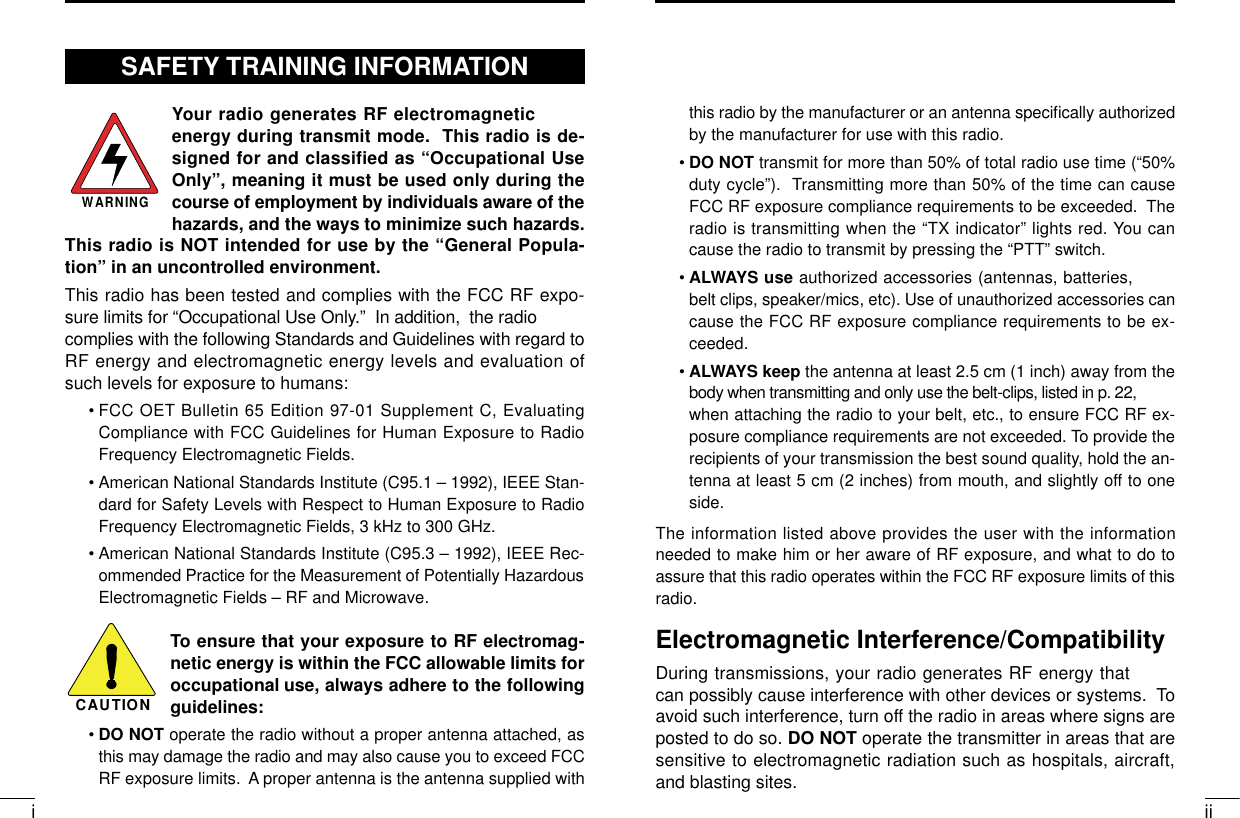 iiithis radio by the manufacturer or an antenna specifically authorizedby the manufacturer for use with this radio.• DO NOT transmit for more than 50% of total radio use time (“50%duty cycle”). Transmitting more than 50% of the time can causeFCC RF exposure compliance requirements to be exceeded. Theradio is transmitting when the “TX indicator” lights red. You cancause the radio to transmit by pressing the “PTT” switch.• ALWAYS use authorized accessories (antennas, batteries,belt clips, speaker/mics, etc). Use of unauthorized accessories cancause the FCC RF exposure compliance requirements to be ex-ceeded.• ALWAYS keep the antenna at least 2.5 cm (1 inch) away from thebody when transmitting and only use the belt-clips, listed in p. 22,when attaching the radio to your belt, etc., to ensure FCC RF ex-posure compliance requirements are not exceeded. To provide therecipients of your transmission the best sound quality, hold the an-tenna at least 5 cm (2 inches) from mouth, and slightly off to oneside.The information listed above provides the user with the informationneeded to make him or her aware of RF exposure, and what to do toassure that this radio operates within the FCC RF exposure limits of thisradio.Electromagnetic Interference/CompatibilityDuring transmissions, your radio generates RF energy thatcan possibly cause interference with other devices or systems. Toavoid such interference, turn off the radio in areas where signs areposted to do so. DO NOT operate the transmitter in areas that aresensitive to electromagnetic radiation such as hospitals, aircraft,and blasting sites.Your radio generates RF electromagneticenergy during transmit mode. This radio is de-signed for and classified as “Occupational UseOnly”, meaning it must be used only during thecourse of employment by individuals aware of thehazards, and the ways to minimize such hazards.This radio is NOT intended for use by the “General Popula-tion” in an uncontrolled environment.This radio has been tested and complies with the FCC RF expo-sure limits for “Occupational Use Only.” In addition, the radiocomplies with the following Standards and Guidelines with regard toRF energy and electromagnetic energy levels and evaluation ofsuch levels for exposure to humans:• FCC OET Bulletin 65 Edition 97-01 Supplement C, EvaluatingCompliance with FCC Guidelines for Human Exposure to RadioFrequency Electromagnetic Fields.• American National Standards Institute (C95.1 – 1992), IEEE Stan-dard for Safety Levels with Respect to Human Exposure to RadioFrequency Electromagnetic Fields, 3 kHz to 300 GHz.• American National Standards Institute (C95.3 – 1992), IEEE Rec-ommended Practice for the Measurement of Potentially HazardousElectromagnetic Fields – RF and Microwave.To ensure that your exposure to RF electromag-netic energy is within the FCC allowable limits foroccupational use, always adhere to the followingguidelines:•DO NOT operate the radio without a proper antenna attached, asthis may damage the radio and may also cause you to exceed FCCRF exposure limits. A proper antenna is the antenna supplied withWARNINGCAUTIONSAFETY TRAINING INFORMATION