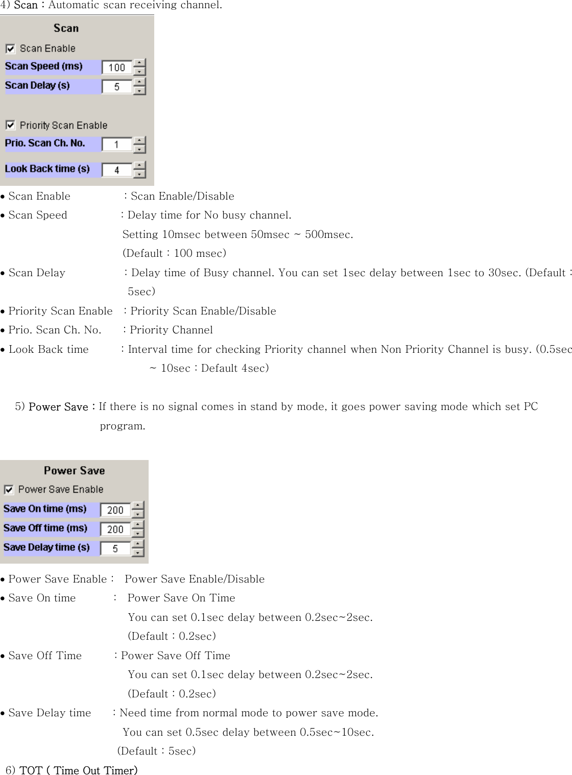 4) Scan : Automatic scan receiving channel.  &bull; Scan Enable          : Scan Enable/Disable  &bull; Scan Speed          : Delay time for No busy channel.   Setting 10msec between 50msec ~ 500msec.   (Default : 100 msec) &bull; Scan Delay           : Delay time of Busy channel. You can set 1sec delay between 1sec to 30sec. (Default : 5sec) &bull; Priority Scan Enable    : Priority Scan Enable/Disable &bull; Prio. Scan Ch. No.        : Priority Channel   &bull; Look Back time           : Interval time for checking Priority channel when Non Priority Channel is busy. (0.5sec ~ 10sec : Default 4sec)   5) Power Save : If there is no signal comes in stand by mode, it goes power saving mode which set PC program.   &bull; Power Save Enable :    Power Save Enable/Disable &bull; Save On time              :    Power Save On Time                             You can set 0.1sec delay between 0.2sec~2sec. (Default : 0.2sec) &bull; Save Off Time            : Power Save Off Time   You can set 0.1sec delay between 0.2sec~2sec. (Default : 0.2sec) &bull; Save Delay time        : Need time from normal mode to power save mode.          You can set 0.5sec delay between 0.5sec~10sec. (Default : 5sec)  6) TOT ( Time Out Timer)   