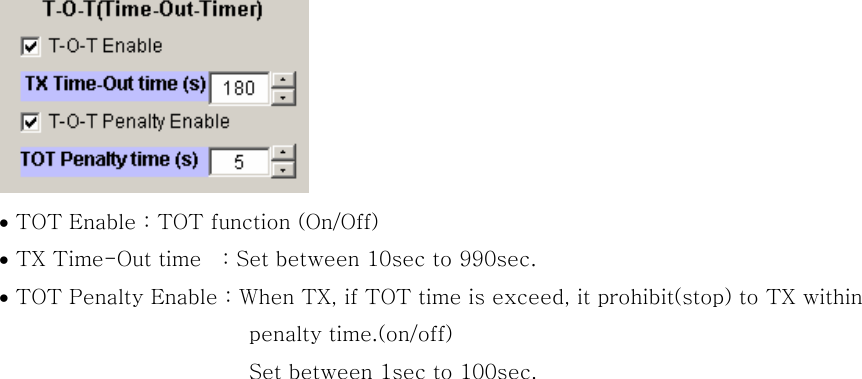  &bull; TOT Enable : TOT function (On/Off) &bull; TX Time-Out time    : Set between 10sec to 990sec. &bull; TOT Penalty Enable : When TX, if TOT time is exceed, it prohibit(stop) to TX within   penalty time.(on/off) Set between 1sec to 100sec.    