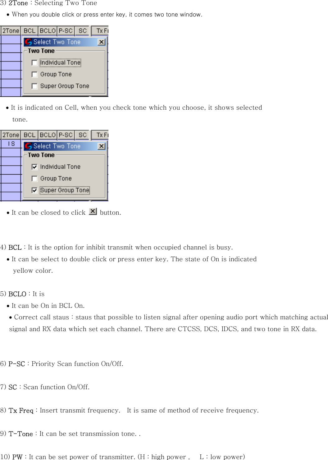 3) 2Tone : Selecting Two Tone &bull; When you double click or press enter key, it comes two tone window.  &bull; It is indicated on Cell, when you check tone which you choose, it shows selected   tone.    &bull; It can be closed to click    button.   4) BCL : It is the option for inhibit transmit when occupied channel is busy. &bull; It can be select to double click or press enter key. The state of On is indicated   yellow color.  5) BCLO : It is     &bull; It can be On in BCL On. &bull; Correct call staus : staus that possible to listen signal after opening audio port which matching actual signal and RX data which set each channel. There are CTCSS, DCS, IDCS, and two tone in RX data.   6) P-SC : Priority Scan function On/Off.  7) SC : Scan function On/Off.  8) Tx Freq : Insert transmit frequency.    It is same of method of receive frequency.  9) T-Tone : It can be set transmission tone. .  10) PW : It can be set power of transmitter. (H : high power ,      L : low power)  