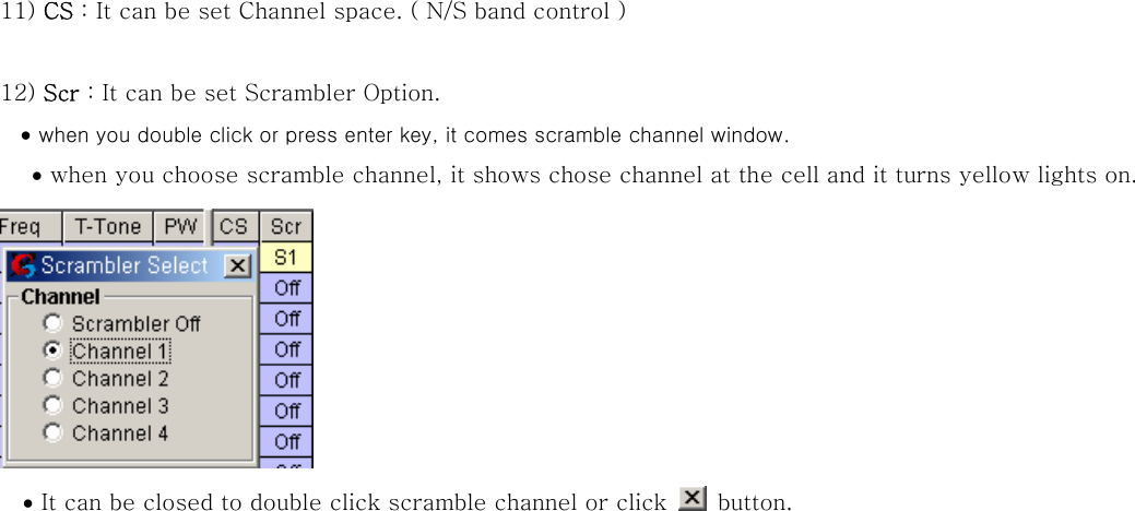 11) CS : It can be set Channel space. ( N/S band control )  12) Scr : It can be set Scrambler Option. &bull; when you double click or press enter key, it comes scramble channel window. &bull; when you choose scramble channel, it shows chose channel at the cell and it turns yellow lights on.   &bull; It can be closed to double click scramble channel or click    button.  