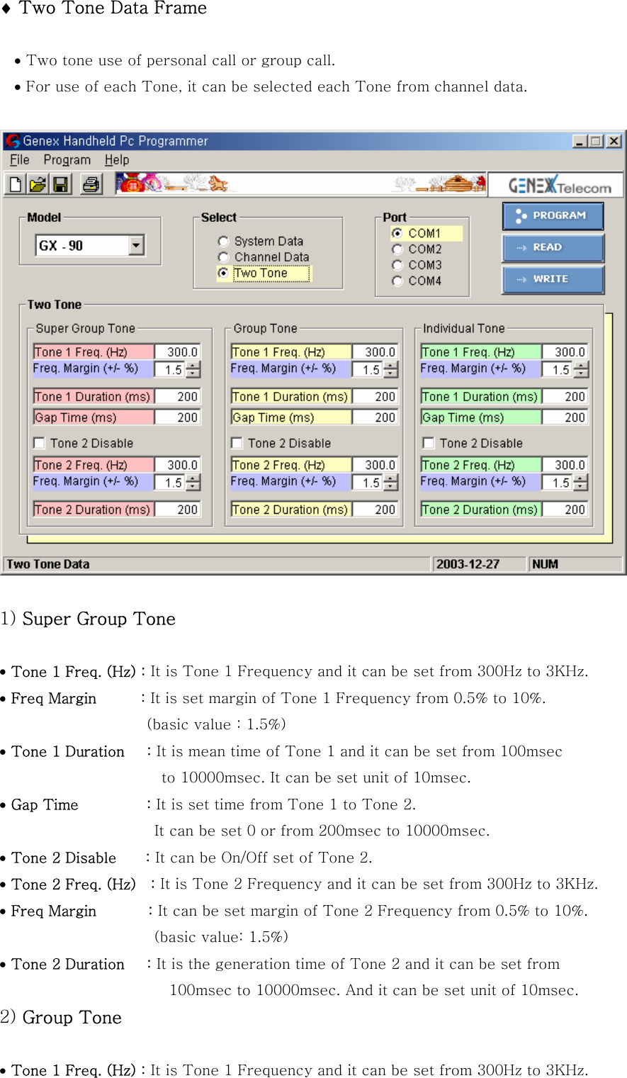 &diams; Two Tone Data Frame  &bull; Two tone use of personal call or group call. &bull; For use of each Tone, it can be selected each Tone from channel data.      1) Super Group Tone  &bull; Tone 1 Freq. (Hz) : It is Tone 1 Frequency and it can be set from 300Hz to 3KHz. &bull; Freq Margin      : It is set margin of Tone 1 Frequency from 0.5% to 10%.             (basic value : 1.5%) &bull; Tone 1 Duration   : It is mean time of Tone 1 and it can be set from 100msec   to 10000msec. It can be set unit of 10msec.   &bull; Gap Time      : It is set time from Tone 1 to Tone 2.                                           It can be set 0 or from 200msec to 10000msec. &bull; Tone 2 Disable    : It can be On/Off set of Tone 2. &bull; Tone 2 Freq. (Hz)    : It is Tone 2 Frequency and it can be set from 300Hz to 3KHz. &bull; Freq Margin       : It can be set margin of Tone 2 Frequency from 0.5% to 10%.               (basic value: 1.5%) &bull; Tone 2 Duration   : It is the generation time of Tone 2 and it can be set from   100msec to 10000msec. And it can be set unit of 10msec. 2) Group Tone  &bull; Tone 1 Freq. (Hz) : It is Tone 1 Frequency and it can be set from 300Hz to 3KHz. 