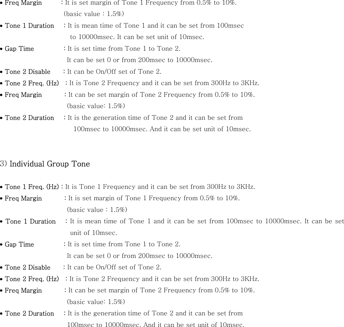 &bull; Freq Margin      : It is set margin of Tone 1 Frequency from 0.5% to 10%.             (basic value : 1.5%) &bull; Tone 1 Duration   : It is mean time of Tone 1 and it can be set from 100msec   to 10000msec. It can be set unit of 10msec.   &bull; Gap Time      : It is set time from Tone 1 to Tone 2.                                           It can be set 0 or from 200msec to 10000msec. &bull; Tone 2 Disable    : It can be On/Off set of Tone 2. &bull; Tone 2 Freq. (Hz)    : It is Tone 2 Frequency and it can be set from 300Hz to 3KHz. &bull; Freq Margin       : It can be set margin of Tone 2 Frequency from 0.5% to 10%.               (basic value: 1.5%) &bull; Tone 2 Duration   : It is the generation time of Tone 2 and it can be set from   100msec to 10000msec. And it can be set unit of 10msec.   3) Individual Group Tone  &bull; Tone 1 Freq. (Hz) : It is Tone 1 Frequency and it can be set from 300Hz to 3KHz. &bull; Freq Margin       : It is set margin of Tone 1 Frequency from 0.5% to 10%.          (basic value : 1.5%) &bull; Tone 1 Duration   : It is mean time  of Tone 1 and it can be set from 100msec  to 10000msec. It can be set unit of 10msec. &bull; Gap Time      : It is set time from Tone 1 to Tone 2.                                           It can be set 0 or from 200msec to 10000msec. &bull; Tone 2 Disable    : It can be On/Off set of Tone 2. &bull; Tone 2 Freq. (Hz)    : It is Tone 2 Frequency and it can be set from 300Hz to 3KHz. &bull; Freq Margin       : It can be set margin of Tone 2 Frequency from 0.5% to 10%.               (basic value: 1.5%) &bull; Tone 2 Duration   : It is the generation time of Tone 2 and it can be set from   100msec to 10000msec. And it can be set unit of 10msec.   