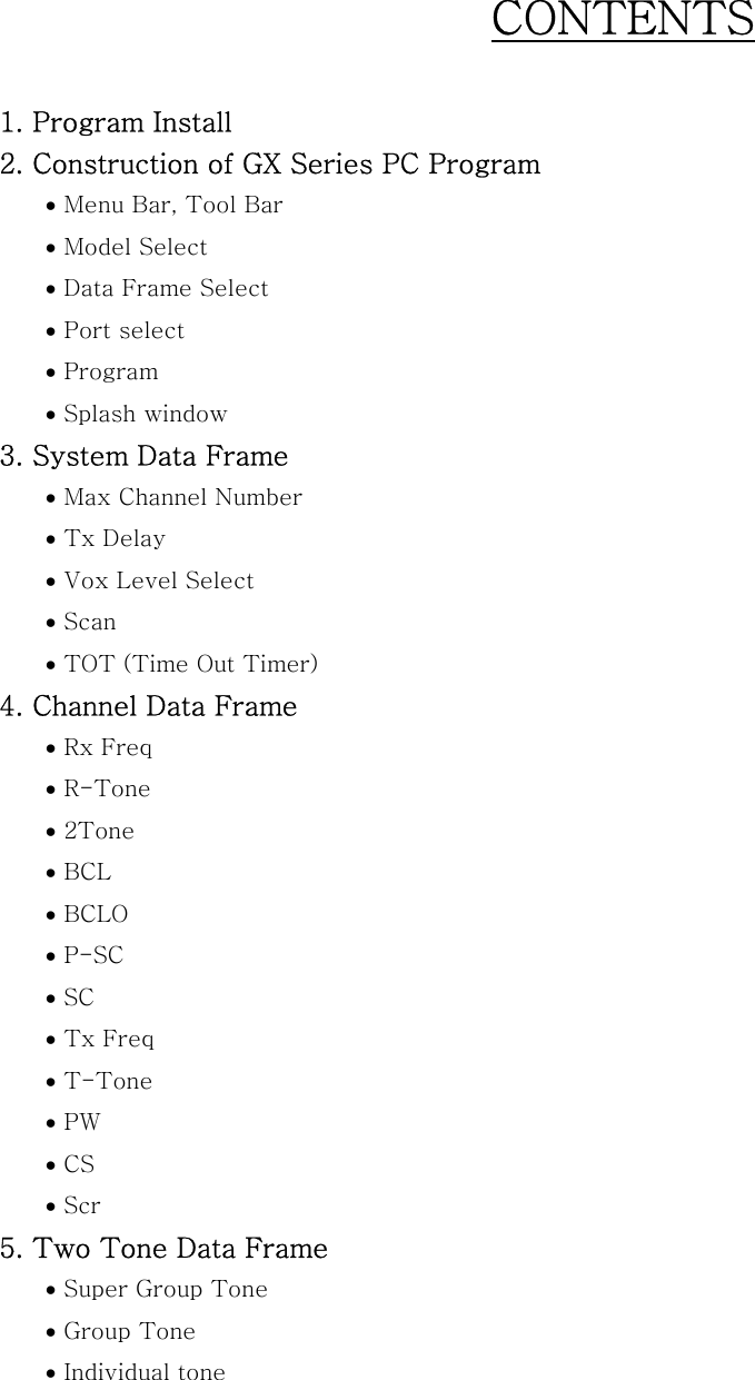 CONTENTS  1. Program Install 2. Construction of GX Series PC Program   &bull; Menu Bar, Tool Bar &bull; Model Select &bull; Data Frame Select &bull; Port select &bull; Program &bull; Splash window 3. System Data Frame &bull; Max Channel Number &bull; Tx Delay &bull; Vox Level Select &bull; Scan &bull; TOT (Time Out Timer) 4. Channel Data Frame &bull; Rx Freq &bull; R-Tone &bull; 2Tone &bull; BCL &bull; BCLO &bull; P-SC &bull; SC &bull; Tx Freq &bull; T-Tone &bull; PW &bull; CS &bull; Scr 5. Two Tone Data Frame &bull; Super Group Tone &bull; Group Tone &bull; Individual tone  