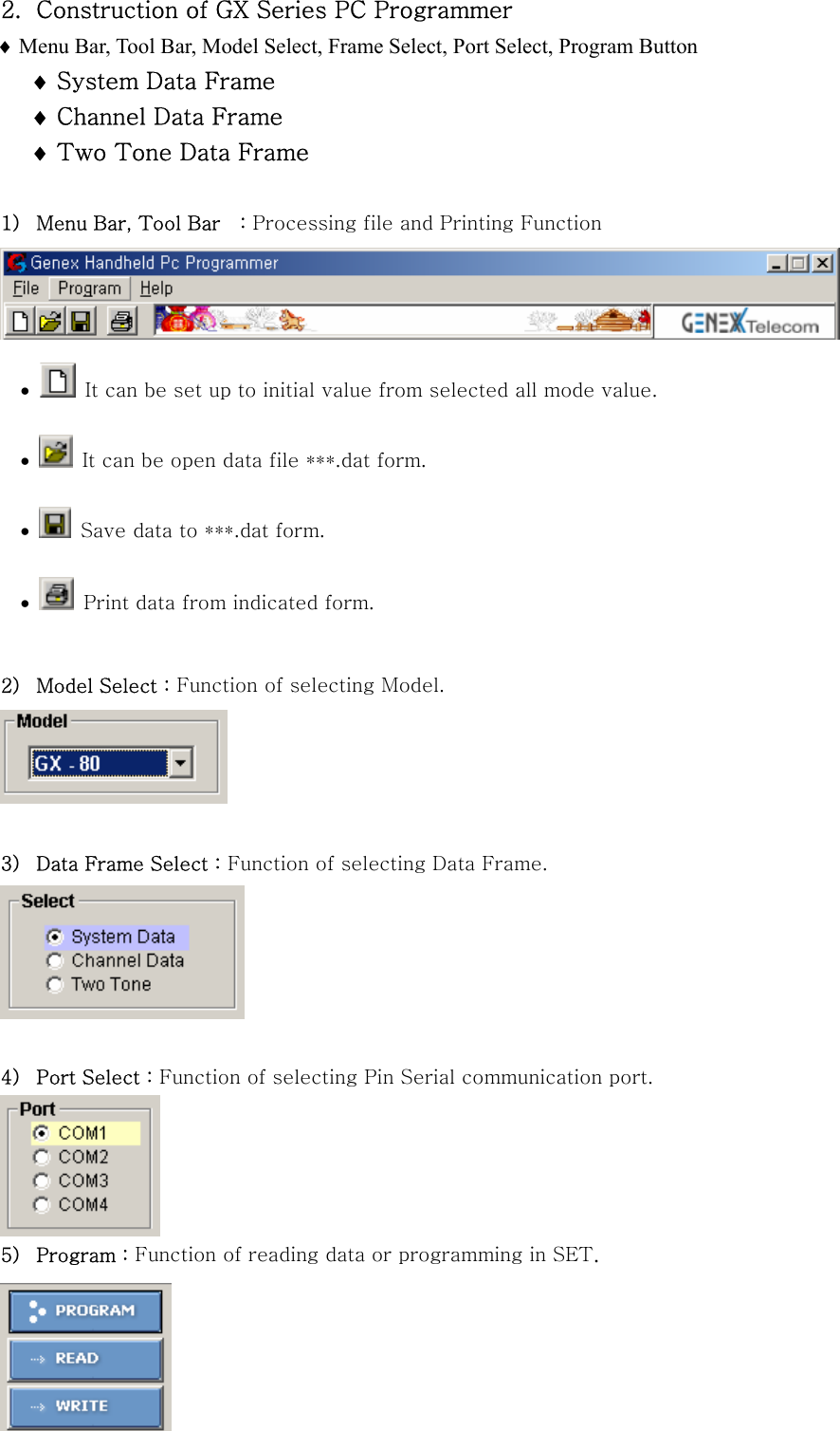 2. Construction of GX Series PC Programmer &diams; Menu Bar, Tool Bar, Model Select, Frame Select, Port Select, Program Button &diams; System Data Frame &diams; Channel Data Frame &diams; Two Tone Data Frame  1) Menu Bar, Tool Bar    : Processing file and Printing Function  &bull;   It can be set up to initial value from selected all mode value. &bull;   It can be open data file ***.dat form.  &bull;   Save data to ***.dat form. &bull;   Print data from indicated form.  2) Model Select : Function of selecting Model.   3) Data Frame Select : Function of selecting Data Frame.   4) Port Select : Function of selecting Pin Serial communication port.  5) Program : Function of reading data or programming in SET.  