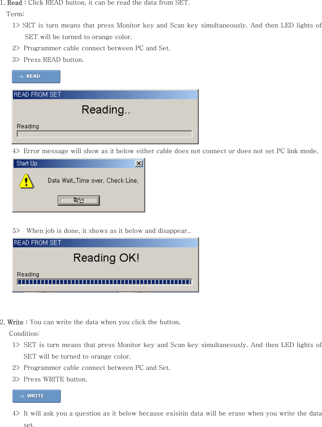  1. Read : Click READ button, it can be read the data from SET.           Term:  1> SET is turn means that press Monitor key and Scan key simultaneously. And then LED lights of SET will be turned to orange color. 2> Programmer cable connect between PC and Set. 3> Press READ button.     4> Error message will show as it below either cable does not connect or does not set PC link mode.         5>    When job is done, it shows as it below and disappear..    2. Write : You can write the data when you click the button.          Condition:  1> SET is turn means that press Monitor key and Scan key simultaneously. And then LED lights of SET will be turned to orange color. 2> Programmer cable connect between PC and Set. 3> Press WRITE button.   4> It will ask you a question as it below because exisitin data will be erase when you write the data set. 