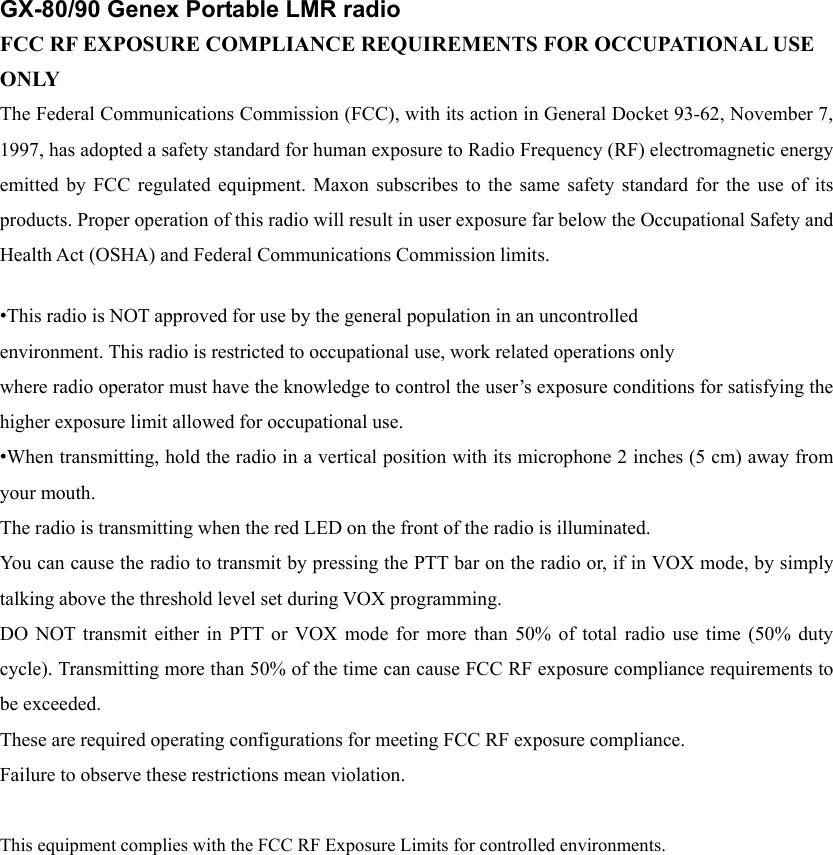GX-80/90 Genex Portable LMR radio FCC RF EXPOSURE COMPLIANCE REQUIREMENTS FOR OCCUPATIONAL USE ONLY The Federal Communications Commission (FCC), with its action in General Docket 93-62, November 7, 1997, has adopted a safety standard for human exposure to Radio Frequency (RF) electromagnetic energy emitted by FCC regulated equipment. Maxon subscribes to the same safety standard for the use of its products. Proper operation of this radio will result in user exposure far below the Occupational Safety and Health Act (OSHA) and Federal Communications Commission limits.    &bull;This radio is NOT approved for use by the general population in an uncontrolled environment. This radio is restricted to occupational use, work related operations only where radio operator must have the knowledge to control the user&rsquo;s exposure conditions for satisfying the higher exposure limit allowed for occupational use. &bull;When transmitting, hold the radio in a vertical position with its microphone 2 inches (5 cm) away from your mouth.   The radio is transmitting when the red LED on the front of the radio is illuminated.   You can cause the radio to transmit by pressing the PTT bar on the radio or, if in VOX mode, by simply talking above the threshold level set during VOX programming. DO NOT transmit either in PTT or VOX mode for more than 50% of total radio use time (50% duty cycle). Transmitting more than 50% of the time can cause FCC RF exposure compliance requirements to be exceeded. These are required operating configurations for meeting FCC RF exposure compliance. Failure to observe these restrictions mean violation.  This equipment complies with the FCC RF Exposure Limits for controlled environments. 