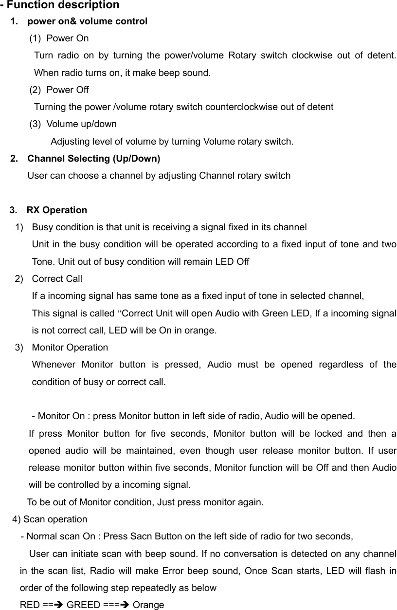   - Function description 1.  power on&amp; volume control (1) Power On Turn radio on by turning the power/volume Rotary switch clockwise out of detent. When radio turns on, it make beep sound. (2) Power Off Turning the power /volume rotary switch counterclockwise out of detent (3) Volume up/down   Adjusting level of volume by turning Volume rotary switch. 2.  Channel Selecting (Up/Down) User can choose a channel by adjusting Channel rotary switch               3.  RX Operation 1)  Busy condition is that unit is receiving a signal fixed in its channel Unit in the busy condition will be operated according to a fixed input of tone and two Tone. Unit out of busy condition will remain LED Off 2) Correct Call If a incoming signal has same tone as a fixed input of tone in selected channel, This signal is called &ldquo;Correct Unit will open Audio with Green LED, If a incoming signal is not correct call, LED will be On in orange. 3) Monitor Operation Whenever Monitor button is pressed, Audio must be opened regardless of the condition of busy or correct call.  - Monitor On : press Monitor button in left side of radio, Audio will be opened. If press Monitor button for five seconds, Monitor button will be locked and then a opened audio will be maintained, even though user release monitor button. If user release monitor button within five seconds, Monitor function will be Off and then Audio will be controlled by a incoming signal. To be out of Monitor condition, Just press monitor again.      4) Scan operation               - Normal scan On : Press Sacn Button on the left side of radio for two seconds,          User can initiate scan with beep sound. If no conversation is detected on any channel in the scan list, Radio will make Error beep sound, Once Scan starts, LED will flash in order of the following step repeatedly as below RED ==&Icirc; GREED ===&Icirc; Orange   