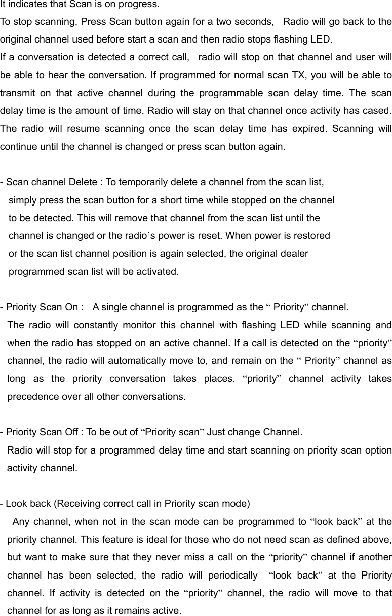 It indicates that Scan is on progress. To stop scanning, Press Scan button again for a two seconds,   Radio will go back to the original channel used before start a scan and then radio stops flashing LED. If a conversation is detected a correct call,   radio will stop on that channel and user will be able to hear the conversation. If programmed for normal scan TX, you will be able to transmit on that active channel during the programmable scan delay time. The scan delay time is the amount of time. Radio will stay on that channel once activity has cased. The radio will resume scanning once the scan delay time has expired. Scanning will continue until the channel is changed or press scan button again.  - Scan channel Delete : To temporarily delete a channel from the scan list,     simply press the scan button for a short time while stopped on the channel       to be detected. This will remove that channel from the scan list until the     channel is changed or the radio&rsquo;s power is reset. When power is restored     or the scan list channel position is again selected, the original dealer       programmed scan list will be activated.  - Priority Scan On :    A single channel is programmed as the &ldquo; Priority&rdquo; channel. The radio will constantly monitor this channel with flashing LED while scanning and when the radio has stopped on an active channel. If a call is detected on the &ldquo;priority&rdquo; channel, the radio will automatically move to, and remain on the &ldquo; Priority&rdquo; channel as long as the priority conversation takes places. &ldquo;priority&rdquo; channel activity takes precedence over all other conversations.  - Priority Scan Off : To be out of &ldquo;Priority scan&rdquo; Just change Channel. Radio will stop for a programmed delay time and start scanning on priority scan option activity channel.  - Look back (Receiving correct call in Priority scan mode)         Any channel, when not in the scan mode can be programmed to &ldquo;look back&rdquo; at the priority channel. This feature is ideal for those who do not need scan as defined above, but want to make sure that they never miss a call on the &ldquo;priority&rdquo; channel if another channel has been selected, the radio will periodically  &ldquo;look back&rdquo; at the Priority channel. If activity is detected on the &ldquo;priority&rdquo; channel, the radio will move to that channel for as long as it remains active.    