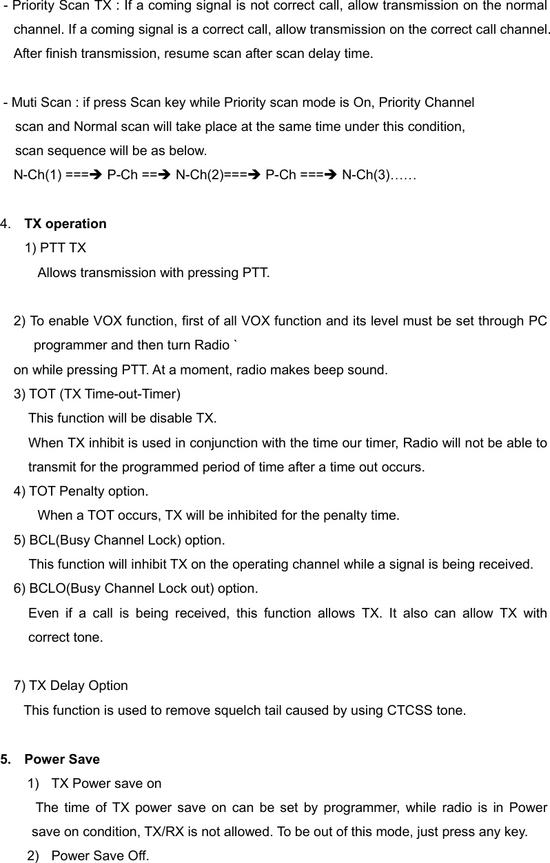 - Priority Scan TX : If a coming signal is not correct call, allow transmission on the normal channel. If a coming signal is a correct call, allow transmission on the correct call channel. After finish transmission, resume scan after scan delay time.  - Muti Scan : if press Scan key while Priority scan mode is On, Priority Channel     scan and Normal scan will take place at the same time under this condition,         scan sequence will be as below. N-Ch(1) ===&Icirc; P-Ch ==&Icirc; N-Ch(2)===&Icirc; P-Ch ===&Icirc; N-Ch(3)&hellip;&hellip;  4.  TX operation 1) PTT TX Allows transmission with pressing PTT.          2) To enable VOX function, first of all VOX function and its level must be set through PC programmer and then turn Radio ` on while pressing PTT. At a moment, radio makes beep sound. 3) TOT (TX Time-out-Timer) This function will be disable TX. When TX inhibit is used in conjunction with the time our timer, Radio will not be able to transmit for the programmed period of time after a time out occurs. 4) TOT Penalty option.       When a TOT occurs, TX will be inhibited for the penalty time. 5) BCL(Busy Channel Lock) option. This function will inhibit TX on the operating channel while a signal is being received. 6) BCLO(Busy Channel Lock out) option. Even if a call is being received, this function allows TX. It also can allow TX with correct tone.  7) TX Delay Option This function is used to remove squelch tail caused by using CTCSS tone.    5. Power Save  1)  TX Power save on     The time of TX power save on can be set by programmer, while radio is in Power save on condition, TX/RX is not allowed. To be out of this mode, just press any key. 2)  Power Save Off. 