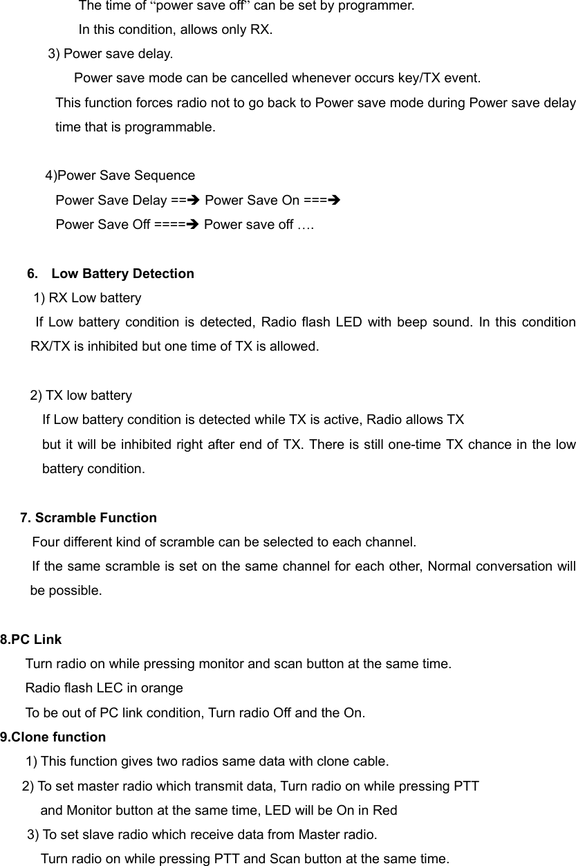 The time of &ldquo;power save off&rdquo; can be set by programmer.   In this condition, allows only RX.         3) Power save delay. Power save mode can be cancelled whenever occurs key/TX event. This function forces radio not to go back to Power save mode during Power save delay time that is programmable.  4)Power Save Sequence Power Save Delay ==&Icirc; Power Save On ===&Icirc;  Power Save Off ====&Icirc; Power save off &hellip;.  6. Low Battery Detection   1) RX Low battery If Low battery condition is detected, Radio flash LED with beep sound. In this condition RX/TX is inhibited but one time of TX is allowed.  2) TX low battery If Low battery condition is detected while TX is active, Radio allows TX   but it will be inhibited right after end of TX. There is still one-time TX chance in the low battery condition.  7. Scramble Function      Four different kind of scramble can be selected to each channel.   If the same scramble is set on the same channel for each other, Normal conversation will be possible.  8.PC Link     Turn radio on while pressing monitor and scan button at the same time.   Radio flash LEC in orange      To be out of PC link condition, Turn radio Off and the On. 9.Clone function     1) This function gives two radios same data with clone cable.     2) To set master radio which transmit data, Turn radio on while pressing PTT   and Monitor button at the same time, LED will be On in Red   3) To set slave radio which receive data from Master radio. Turn radio on while pressing PTT and Scan button at the same time. 