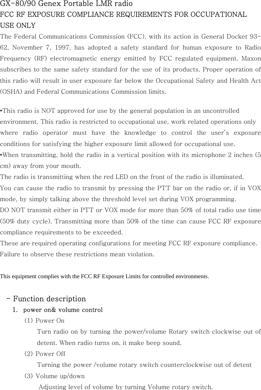 GX-80/90 Genex Portable LMR radio FCC RF EXPOSURE COMPLIANCE REQUIREMENTS FOR OCCUPATIONAL USE ONLY The Federal Communications Commission (FCC), with its action in General Docket 93-62, November 7, 1997, has adopted a safety standard for human exposure  to  Radio Frequency  (RF)  electromagnetic  energy  emitted  by  FCC  regulated  equipment.  Maxon subscribes to the same safety standard for the use of its products. Proper operation of this radio will result in user exposure far below the Occupational Safety and Health Act (OSHA) and Federal Communications Commission limits.    &bull;This radio is NOT approved for use by the general population in an uncontrolled environment. This radio is restricted to occupational use, work related operations only where  radio  operator  must  have  the  knowledge  to  control  the  user&rsquo;s  exposure conditions for satisfying the higher exposure limit allowed for occupational use. &bull;When transmitting, hold the radio in a vertical position with its microphone 2 inches (5 cm) away from your mouth.     The radio is transmitting when the red LED on the front of the radio is illuminated.   You can cause the radio to transmit by pressing the PTT bar on the radio or, if in VOX mode, by simply talking above the threshold level set during VOX programming. DO NOT transmit either in PTT or VOX mode for more than 50% of total radio use time (50% duty cycle). Transmitting more than 50% of the time can cause FCC RF exposure compliance requirements to be exceeded. These are required operating configurations for meeting FCC RF exposure compliance. Failure to observe these restrictions mean violation.  This equipment complies with the FCC RF Exposure Limits for controlled environments.    - Function description 1.  power on&amp; volume control (1) Power On Turn radio on by turning the power/volume Rotary switch clockwise out of detent. When radio turns on, it make beep sound. (2) Power Off Turning the power /volume rotary switch counterclockwise out of detent (3) Volume up/down   Adjusting level of volume by turning Volume rotary switch. 