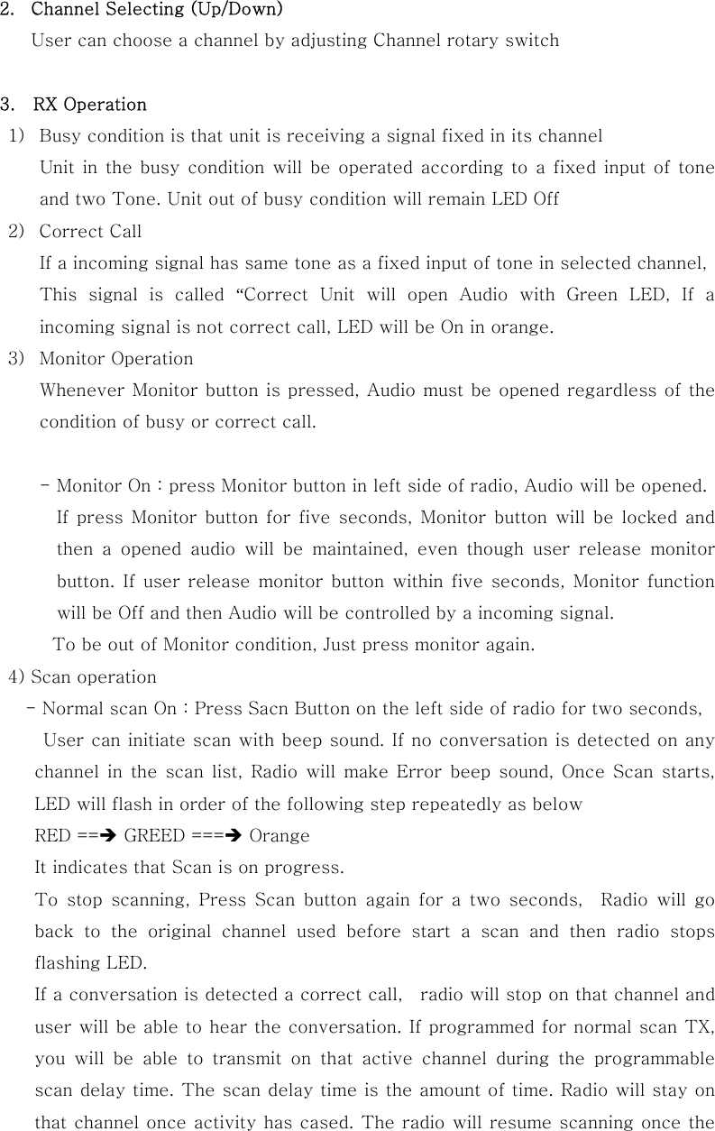 2.  Channel Selecting (Up/Down) User can choose a channel by adjusting Channel rotary switch               3.  RX Operation 1)  Busy condition is that unit is receiving a signal fixed in its channel Unit in the busy condition will be operated according to a fixed input of tone and two Tone. Unit out of busy condition will remain LED Off 2)  Correct Call If a incoming signal has same tone as a fixed input of tone in selected channel, This  signal  is  called  &ldquo;Correct Unit will open Audio with Green LED, If a incoming signal is not correct call, LED will be On in orange. 3)  Monitor Operation Whenever Monitor button is pressed, Audio must be opened regardless of the condition of busy or correct call.  - Monitor On : press Monitor button in left side of radio, Audio will be opened. If press Monitor button for five seconds, Monitor button will be  locked  and then  a  opened  audio  will  be  maintained,  even  though  user  release  monitor button.  If user  release  monitor  button  within  five seconds,  Monitor function will be Off and then Audio will be controlled by a incoming signal. To be out of Monitor condition, Just press monitor again.      4) Scan operation        - Normal scan On : Press Sacn Button on the left side of radio for two seconds,          User can initiate scan with beep sound. If no conversation is detected on any channel in the scan list, Radio will make Error beep sound, Once  Scan  starts, LED will flash in order of the following step repeatedly as below RED ==&Icirc; GREED ===&Icirc; Orange   It indicates that Scan is on progress. To  stop  scanning,  Press  Scan  button  again  for  a  two  seconds,    Radio  will  go back to the original channel used before start a scan and then radio  stops flashing LED. If a conversation is detected a correct call,    radio will stop on that channel and user will be able to hear the conversation. If programmed for normal scan TX, you  will  be  able  to  transmit  on  that  active  channel  during  the  programmable scan delay time. The scan delay time is the amount of time. Radio will stay on that channel once activity has cased. The radio will resume scanning once the 