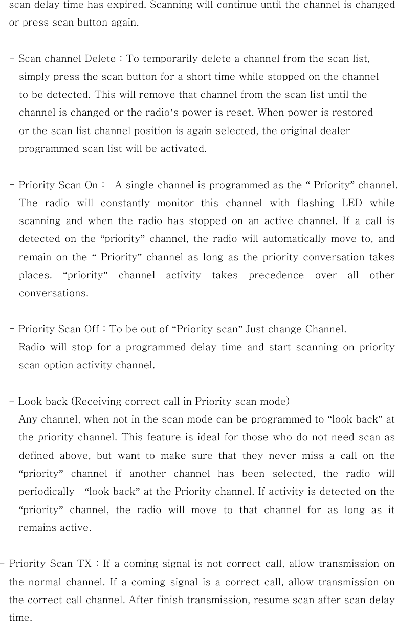 scan delay time has expired. Scanning will continue until the channel is changed or press scan button again.  - Scan channel Delete : To temporarily delete a channel from the scan list,     simply press the scan button for a short time while stopped on the channel       to be detected. This will remove that channel from the scan list until the     channel is changed or the radio&rsquo;s power is reset. When power is restored     or the scan list channel position is again selected, the original dealer       programmed scan list will be activated.  - Priority Scan On :    A single channel is programmed as the &ldquo; Priority&rdquo; channel. The radio will constantly monitor this channel with flashing LED  while scanning  and  when  the  radio  has  stopped  on  an  active  channel.  If  a  call  is detected  on  the  &ldquo;priority&rdquo; channel, the radio will automatically move  to, and remain on  the  &ldquo; Priority&rdquo; channel as long as the priority conversation takes places.  &ldquo;priority&rdquo;  channel  activity  takes  precedence  over  all  other conversations.  - Priority Scan Off : To be out of &ldquo;Priority scan&rdquo; Just change Channel. Radio  will  stop  for  a  programmed  delay  time  and  start  scanning  on  priority scan option activity channel.  - Look back (Receiving correct call in Priority scan mode)                 Any channel, when not in the scan mode can be programmed to &ldquo;look back&rdquo; at the priority channel. This feature is ideal for those who do not need scan as defined above, but want to make sure that they never miss a call  on  the &ldquo;priority&rdquo; channel if another channel has been selected, the radio will periodically    &ldquo;look back&rdquo; at the Priority channel. If activity is detected on the &ldquo;priority&rdquo; channel, the radio will move to that channel for as long as it remains active.    - Priority Scan TX : If a coming signal is not correct call, allow transmission on the normal channel. If a coming signal is a correct call, allow transmission on the correct call channel. After finish transmission, resume scan after scan delay time.  