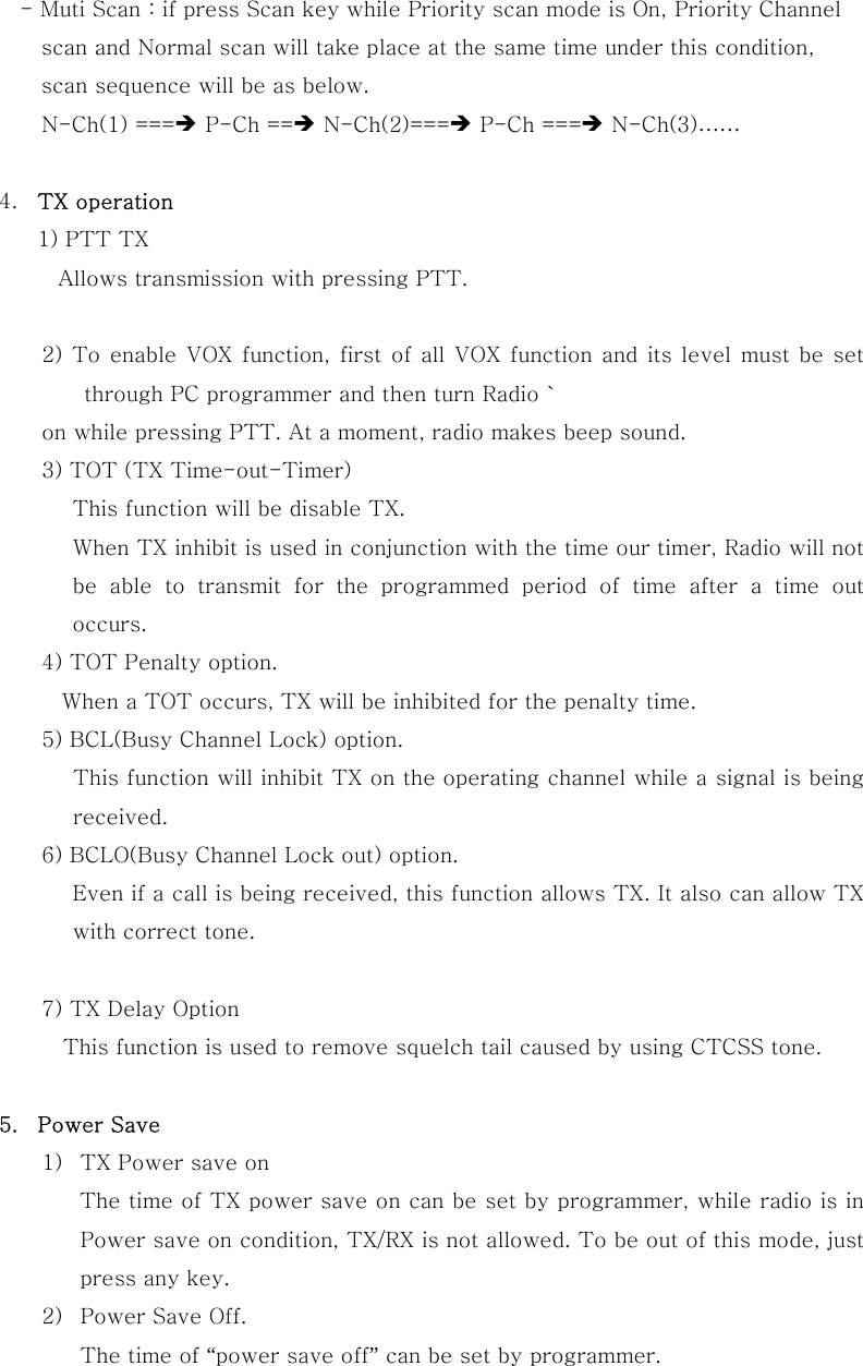 - Muti Scan : if press Scan key while Priority scan mode is On, Priority Channel     scan and Normal scan will take place at the same time under this condition,         scan sequence will be as below. N-Ch(1) ===&Icirc; P-Ch ==&Icirc; N-Ch(2)===&Icirc; P-Ch ===&Icirc; N-Ch(3)&hellip;&hellip;  4.  TX operation 1) PTT TX Allows transmission with pressing PTT.          2) To enable VOX function, first of all VOX function and its level must be set through PC programmer and then turn Radio ` on while pressing PTT. At a moment, radio makes beep sound. 3) TOT (TX Time-out-Timer) This function will be disable TX. When TX inhibit is used in conjunction with the time our timer, Radio will not be able to transmit for the programmed period of time after a time  out occurs. 4) TOT Penalty option.    When a TOT occurs, TX will be inhibited for the penalty time. 5) BCL(Busy Channel Lock) option. This function will inhibit TX on the operating channel while a signal is being received. 6) BCLO(Busy Channel Lock out) option. Even if a call is being received, this function allows TX. It also can allow TX with correct tone.  7) TX Delay Option This function is used to remove squelch tail caused by using CTCSS tone.    5.  Power Save   1)  TX Power save on     The time of TX power save on can be set by programmer, while radio is in Power save on condition, TX/RX is not allowed. To be out of this mode, just press any key. 2)  Power Save Off. The time of &ldquo;power save off&rdquo; can be set by programmer.   