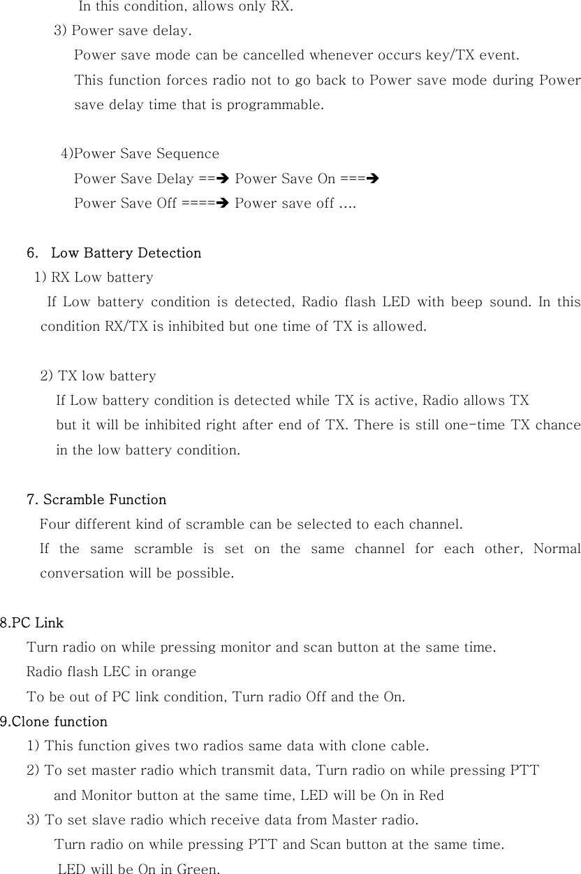 In this condition, allows only RX.         3) Power save delay. Power save mode can be cancelled whenever occurs key/TX event. This function forces radio not to go back to Power save mode during Power save delay time that is programmable.  4)Power Save Sequence Power Save Delay ==&Icirc; Power Save On ===&Icirc;  Power Save Off ====&Icirc; Power save off &hellip;.  6.  Low Battery Detection   1) RX Low battery If Low battery condition is detected, Radio flash LED with beep sound. In this condition RX/TX is inhibited but one time of TX is allowed.  2) TX low battery If Low battery condition is detected while TX is active, Radio allows TX   but it will be inhibited right after end of TX. There is still one-time TX chance in the low battery condition.  7. Scramble Function      Four different kind of scramble can be selected to each channel.   If the same scramble is set on the same channel for each other,  Normal conversation will be possible.  8.PC Link     Turn radio on while pressing monitor and scan button at the same time.     Radio flash LEC in orange       To be out of PC link condition, Turn radio Off and the On. 9.Clone function     1) This function gives two radios same data with clone cable.     2) To set master radio which transmit data, Turn radio on while pressing PTT   and Monitor button at the same time, LED will be On in Red   3) To set slave radio which receive data from Master radio. Turn radio on while pressing PTT and Scan button at the same time. LED will be On in Green. 