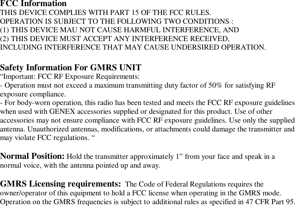  FCC Information THIS DEVICE COMPLIES WITH PART 15 OF THE FCC RULES. OPERATION IS SUBJECT TO THE FOLLOWING TWO CONDITIONS : (1) THIS DEVICE MAU NOT CAUSE HARMFUL INTERFERENCE, AND (2) THIS DEVICE MUST ACCEPT ANY INTERFERENCE RECEIVED, INCLUDING INTERFERENCE THAT MAY CAUSE UNDERSIRED OPERATION.  Safety Information For GMRS UNIT &ldquo;Important: FCC RF Exposure Requirements: - Operation must not exceed a maximum transmitting duty factor of 50% for satisfying RF exposure compliance. - For body-worn operation, this radio has been tested and meets the FCC RF exposure guidelines when used with GENEX accessories supplied or designated for this product. Use of other accessories may not ensure compliance with FCC RF exposure guidelines. Use only the supplied antenna. Unauthorized antennas, modifications, or attachments could damage the transmitter and may violate FCC regulations. &ldquo;  Normal Position: Hold the transmitter approximately 1&rdquo; from your face and speak in a normal voice, with the antenna pointed up and away.  GMRS Licensing requirements:  The Code of Federal Regulations requires the owner/operator of this equipment to hold a FCC license when operating in the GMRS mode.  Operation on the GMRS frequencies is subject to additional rules as specified in 47 CFR Part 95.   