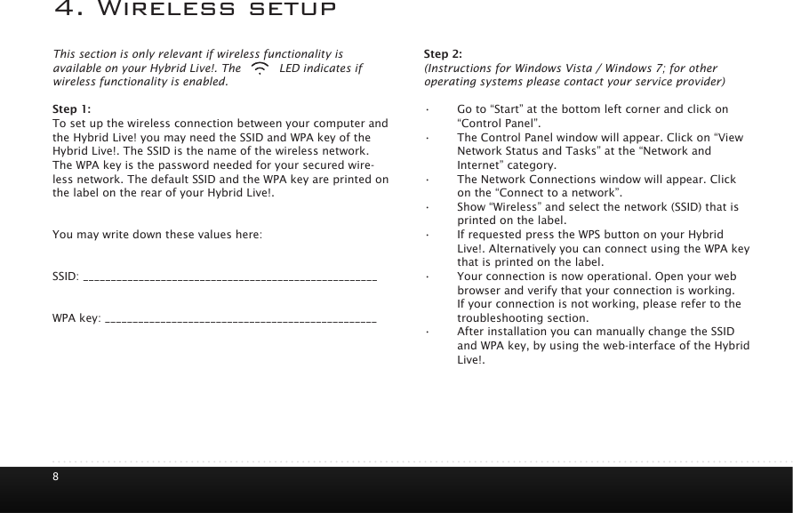84. Wireless setupThis section is only relevant if wireless functionality is available on your Hybrid Live!. The       LED indicates if wireless functionality is enabled.Step 1:To set up the wireless connection between your computer and the Hybrid Live! you may need the SSID and WPA key of the Hybrid Live!. The SSID is the name of the wireless network. The WPA key is the password needed for your secured wire-less network. The default SSID and the WPA key are printed on the label on the rear of your Hybrid Live!. You may write down these values here:SSID: _____________________________________________________WPA key: _________________________________________________Step 2:(Instructions for Windows Vista / Windows 7; for other operating systems please contact your service provider)&bull; Go to &ldquo;Start&rdquo; at the bottom left corner and click on &ldquo;Control Panel&rdquo;.&bull; The Control Panel window will appear. Click on &ldquo;View Network Status and Tasks&rdquo; at the &ldquo;Network and Internet&rdquo; category.&bull; The Network Connections window will appear. Click on the &ldquo;Connect to a network&rdquo;.&bull; Show &ldquo;Wireless&rdquo; and select the network (SSID) that is printed on the label.&bull; If requested press the WPS button on your Hybrid Live!. Alternatively you can connect using the WPA key that is printed on the label.&bull; Your connection is now operational. Open your web browser and verify that your connection is working. If your connection is not working, please refer to the troubleshooting section. &bull; After installation you can manually change the SSID and WPA key, by using the web-interface of the Hybrid Live!.  