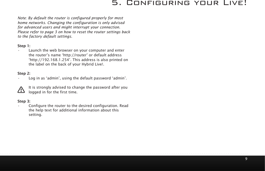 95. Conguring your Live!Note: By default the router is configured properly for most home networks. Changing the configuration is only advised for advanced users and might interrupt your connection. Please refer to page 3 on how to reset the router settings back to the factory default settings. Step 1: &bull; Launch the web browser on your computer and enter the router&rsquo;s name &lsquo;http://router&rsquo; or default address &lsquo;http://192.168.1.254&rsquo;. This address is also printed on the label on the back of your Hybrid Live!.Step 2:&bull; Log in as &lsquo;admin&rsquo;, using the default password &lsquo;admin&rsquo;.It is strongly advised to change the password after you logged in for the first time.  Step 3:&bull; Configure the router to the desired configuration. Read the help text for additional information about this setting.