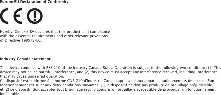 Europe-EU Declaration of ConformityHereby, Genexis BV declares that this product is in compliance with the essential requirements and other relevant provisions of Directive 1999/5/EC.Industry Canada statement:This device complies with RSS-210 of the Industry Canada Rules. Operation is subject to the following two conditions: (1) This device may not cause harmful interference, and (2) this device must accept any interference received, including interference that may cause undesired operation.Ce dispositif est conforme &agrave; la norme CNR-210 d'Industrie Canada applicable aux appareils radio exempts de licence. Son fonctionnement est sujet aux deux conditions suivantes: (1) le dispositif ne doit pas produire de brouillage pr&eacute;judiciable, et (2) ce dispositif doit accepter tout brouillage re&ccedil;u, y compris un brouillage susceptible de provoquer un fonctionnement ind&eacute;sirable. 