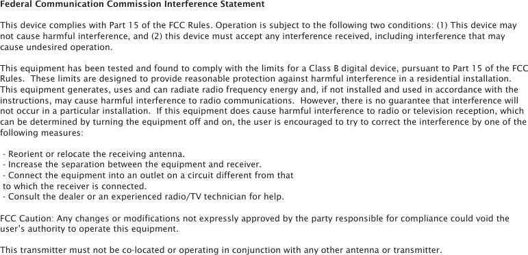 Federal Communication Commission Interference Statement This device complies with Part 15 of the FCC Rules. Operation is subject to the following two conditions: (1) This device may not cause harmful interference, and (2) this device must accept any interference received, including interference that may cause undesired operation. This equipment has been tested and found to comply with the limits for a Class B digital device, pursuant to Part 15 of the FCC Rules.  These limits are designed to provide reasonable protection against harmful interference in a residential installation. This equipment generates, uses and can radiate radio frequency energy and, if not installed and used in accordance with the instructions, may cause harmful interference to radio communications.  However, there is no guarantee that interference will not occur in a particular installation.  If this equipment does cause harmful interference to radio or television reception, which can be determined by turning the equipment off and on, the user is encouraged to try to correct the interference by one of the following measures:  - Reorient or relocate the receiving antenna. - Increase the separation between the equipment and receiver. - Connect the equipment into an outlet on a circuit different from that to which the receiver is connected. - Consult the dealer or an experienced radio/TV technician for help. FCC Caution: Any changes or modifications not expressly approved by the party responsible for compliance could void the user&rsquo;s authority to operate this equipment. This transmitter must not be co-located or operating in conjunction with any other antenna or transmitter.