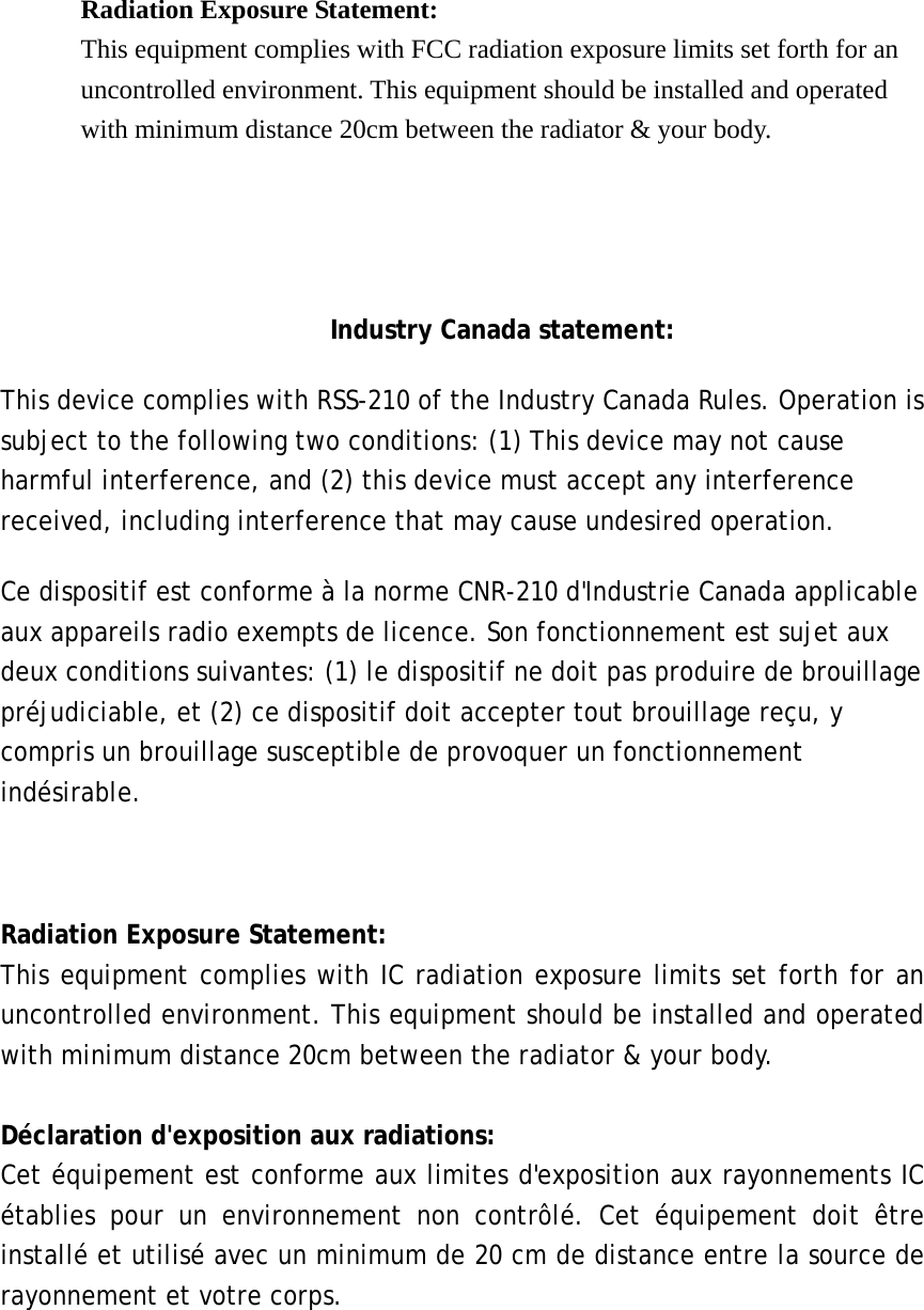  Radiation Exposure Statement: This equipment complies with FCC radiation exposure limits set forth for an uncontrolled environment. This equipment should be installed and operated with minimum distance 20cm between the radiator &amp; your body.     Industry Canada statement: This device complies with RSS-210 of the Industry Canada Rules. Operation is subject to the following two conditions: (1) This device may not cause harmful interference, and (2) this device must accept any interference received, including interference that may cause undesired operation. Ce dispositif est conforme &agrave; la norme CNR-210 d'Industrie Canada applicable aux appareils radio exempts de licence. Son fonctionnement est sujet aux deux conditions suivantes: (1) le dispositif ne doit pas produire de brouillage pr&eacute;judiciable, et (2) ce dispositif doit accepter tout brouillage re&ccedil;u, y compris un brouillage susceptible de provoquer un fonctionnement ind&eacute;sirable.   Radiation Exposure Statement: This equipment complies with IC radiation exposure limits set forth for an uncontrolled environment. This equipment should be installed and operated with minimum distance 20cm between the radiator &amp; your body.  D&eacute;claration d'exposition aux radiations: Cet &eacute;quipement est conforme aux limites d'exposition aux rayonnements IC &eacute;tablies pour un environnement non contr&ocirc;l&eacute;. Cet &eacute;quipement doit &ecirc;tre install&eacute; et utilis&eacute; avec un minimum de 20 cm de distance entre la source de rayonnement et votre corps.  