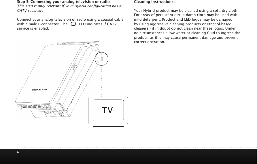 6Step 5: Connecting your analog television or radioThis step is only relevant if your Hybrid configuration has a CATV receiver. Connect your analog television or radio using a coaxial cable with a male F-connector. The       LED indicates if CATV service is enabled. Cleaning instructions:Your Hybrid product may be cleaned using a soft, dry cloth. For areas of persistent dirt, a damp cloth may be used with mild detergent. Product and LED logos may be damaged by using aggressive cleaning products or ethanol-based cleaners - if in doubt do not clean near these logos. Under no circumstances allow water or cleaning fluid to ingress the product, as this may cause permanent damage and prevent correct operation.