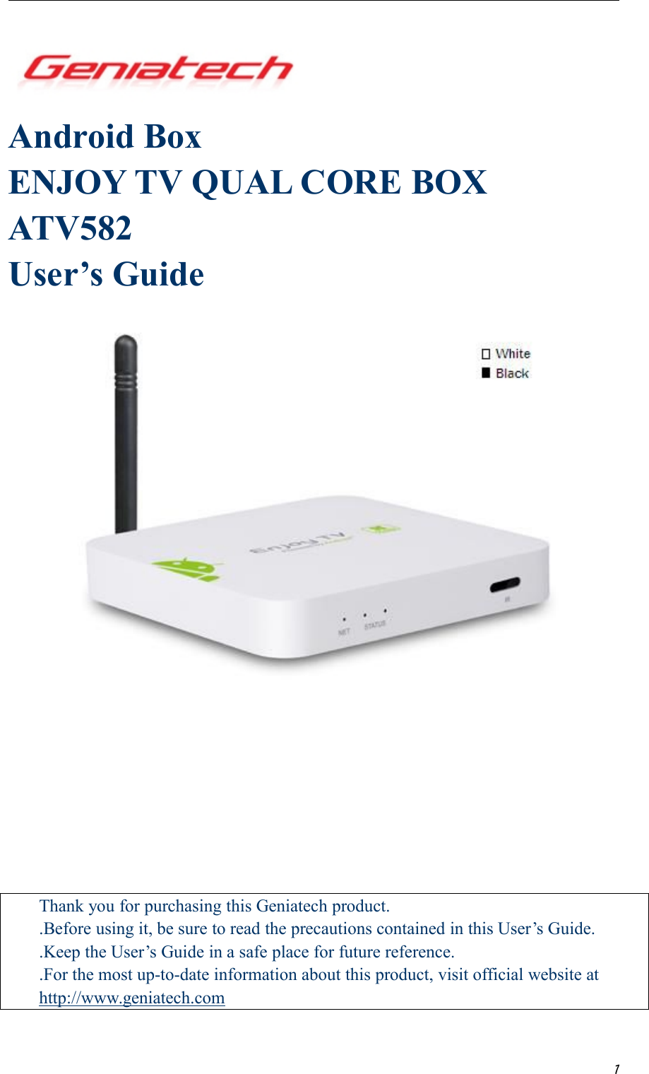 1Android BoxENJOY TV QUAL CORE BOXATV582User’s GuideThank you for purchasing this Geniatech product..Before using it, be sure to read the precautions contained in this User’s Guide..Keep the User’s Guide in a safe place for future reference..For the most up-to-date information about this product, visit official website athttp://www.geniatech.com