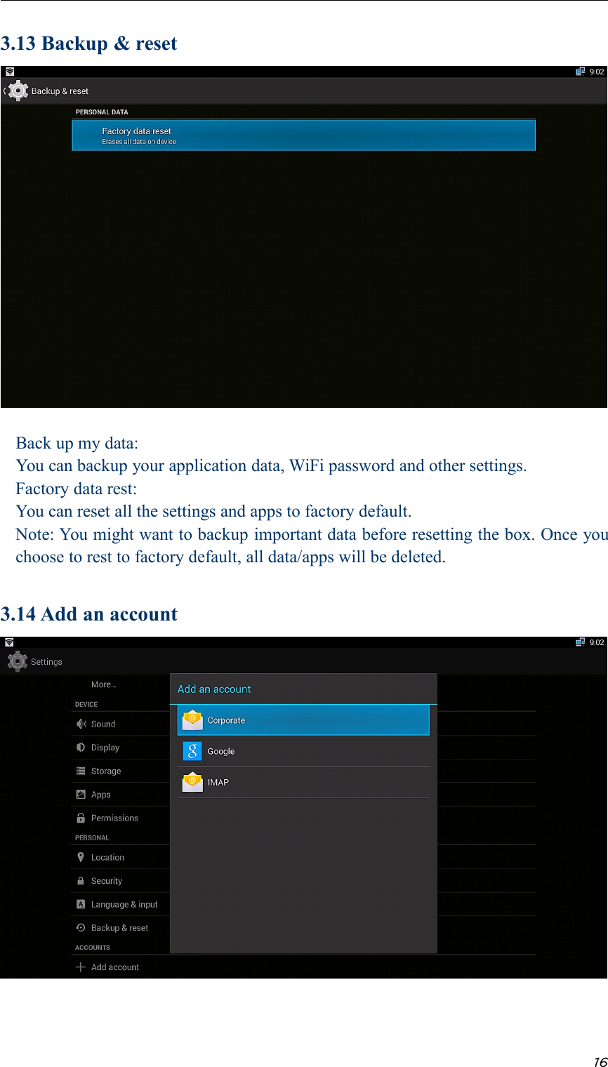 163.13 Backup &amp; resetBack up my data:You can backup your application data, WiFi password and other settings.Factory data rest:You can reset all the settings and apps to factory default.Note: You might want to backup important data before resetting the box. Once youchoose to rest to factory default, all data/apps will be deleted.3.14 Add an account