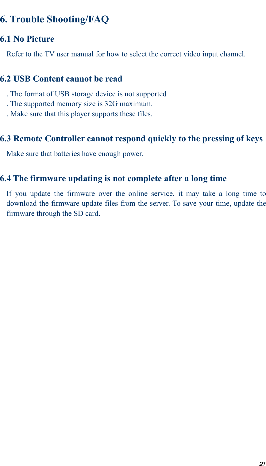 216. Trouble Shooting/FAQ6.1 No PictureRefer to the TV user manual for how to select the correct video input channel.6.2 USB Content cannot be read. The format of USB storage device is not supported. The supported memory size is 32G maximum.. Make sure that this player supports these files.6.3 Remote Controller cannot respond quickly to the pressing of keysMake sure that batteries have enough power.6.4 The firmware updating is not complete after a long timeIf you update the firmware over the online service, it may take a long time todownload the firmware update files from the server. To save your time, update thefirmware through the SD card.