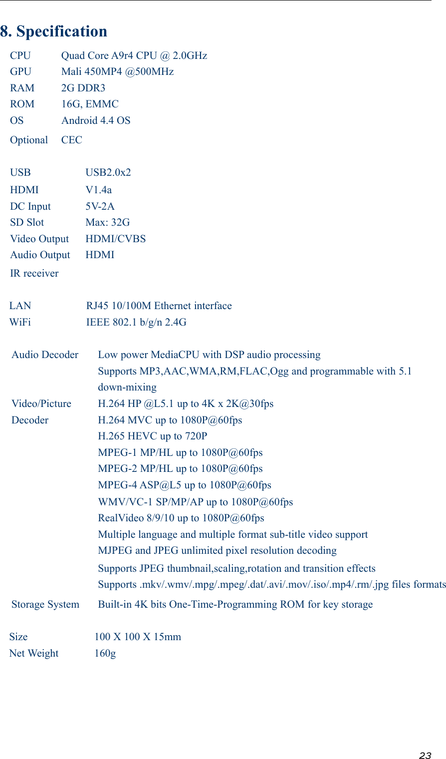 238. SpecificationCPU Quad Core A9r4 CPU @ 2.0GHzGPU Mali 450MP4 @500MHzRAM 2G DDR3ROM 16G, EMMCOS Android 4.4 OSOptional CECUSB USB2.0x2HDMI V1.4aDC Input 5V-2ASD Slot Max: 32GVideo Output HDMI/CVBSAudio Output HDMIIR receiverLAN RJ45 10/100M Ethernet interfaceWiFi IEEE 802.1 b/g/n 2.4GAudio Decoder Low power MediaCPU with DSP audio processingSupports MP3,AAC,WMA,RM,FLAC,Ogg and programmable with 5.1down-mixingVideo/PictureDecoderH.264 HP @L5.1 up to 4K x 2K@30fpsH.264 MVC up to 1080P@60fpsH.265 HEVC up to 720PMPEG-1 MP/HL up to 1080P@60fpsMPEG-2 MP/HL up to 1080P@60fpsMPEG-4 ASP@L5 up to 1080P@60fpsWMV/VC-1 SP/MP/AP up to 1080P@60fpsRealVideo 8/9/10 up to 1080P@60fpsMultiple language and multiple format sub-title video supportMJPEG and JPEG unlimited pixel resolution decodingSupports JPEG thumbnail,scaling,rotation and transition effectsSupports .mkv/.wmv/.mpg/.mpeg/.dat/.avi/.mov/.iso/.mp4/.rm/.jpg files formatsStorage System Built-in 4K bits One-Time-Programming ROM for key storageSize 100 X 100 X 15mmNet Weight 160g