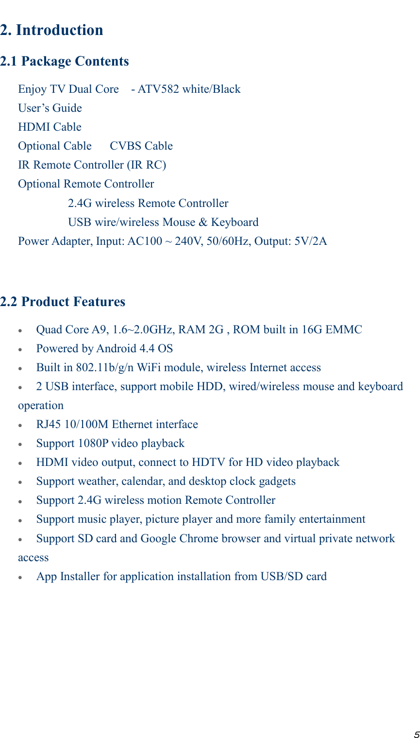 52. Introduction2.1 Package ContentsEnjoy TV Dual Core - ATV582 white/BlackUser’s GuideHDMI CableOptional Cable CVBS CableIR Remote Controller (IR RC)Optional Remote Controller2.4G wireless Remote ControllerUSB wire/wireless Mouse &amp; KeyboardPower Adapter, Input: AC100 ~ 240V, 50/60Hz, Output: 5V/2A2.2 Product FeaturesQuad Core A9, 1.6~2.0GHz, RAM 2G , ROM built in 16G EMMCPowered by Android 4.4 OSBuilt in 802.11b/g/n WiFi module, wireless Internet access2 USB interface, support mobile HDD, wired/wireless mouse and keyboardoperationRJ45 10/100M Ethernet interfaceSupport 1080P video playbackHDMI video output, connect to HDTV for HD video playbackSupport weather, calendar, and desktop clock gadgetsSupport 2.4G wireless motion Remote ControllerSupport music player, picture player and more family entertainmentSupport SD card and Google Chrome browser and virtual private networkaccessApp Installer for application installation from USB/SD card