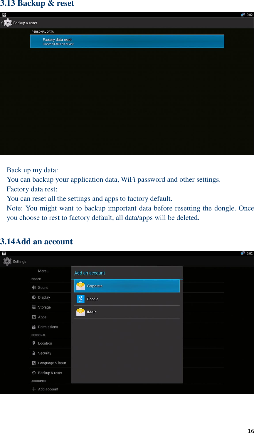 16 3.13 Backup &amp; reset   Back up my data: You can backup your application data, WiFi password and other settings. Factory data rest: You can reset all the settings and apps to factory default. Note: You might want to backup important data before resetting the dongle. Once you choose to rest to factory default, all data/apps will be deleted.  3.14Add an account    