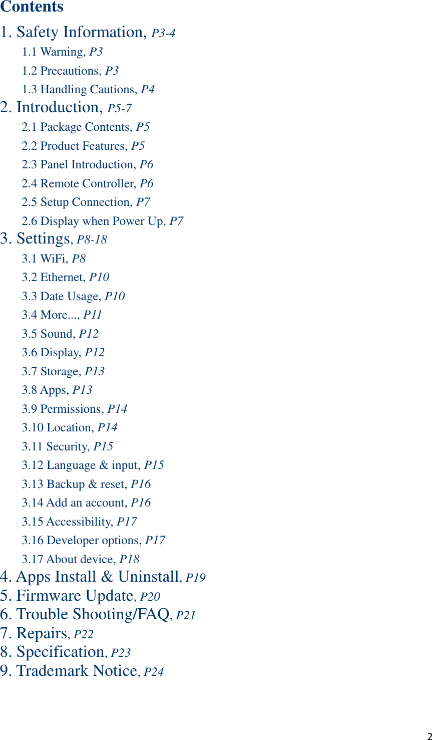  2 Contents 1. Safety Information, P3-4 1.1 Warning, P3 1.2 Precautions, P3 1.3 Handling Cautions, P4 2. Introduction, P5-7 2.1 Package Contents, P5 2.2 Product Features, P5 2.3 Panel Introduction, P6 2.4 Remote Controller, P6 2.5 Setup Connection, P7 2.6 Display when Power Up, P7 3. Settings, P8-18 3.1 WiFi, P8 3.2 Ethernet, P10 3.3 Date Usage, P10 3.4 More..., P11 3.5 Sound, P12 3.6 Display, P12 3.7 Storage, P13 3.8 Apps, P13 3.9 Permissions, P14 3.10 Location, P14 3.11 Security, P15 3.12 Language &amp; input, P15 3.13 Backup &amp; reset, P16 3.14 Add an account, P16 3.15 Accessibility, P17 3.16 Developer options, P17 3.17 About device, P18 4. Apps Install &amp; Uninstall, P19 5. Firmware Update, P20 6. Trouble Shooting/FAQ, P21 7. Repairs, P22 8. Specification, P23 9. Trademark Notice, P24