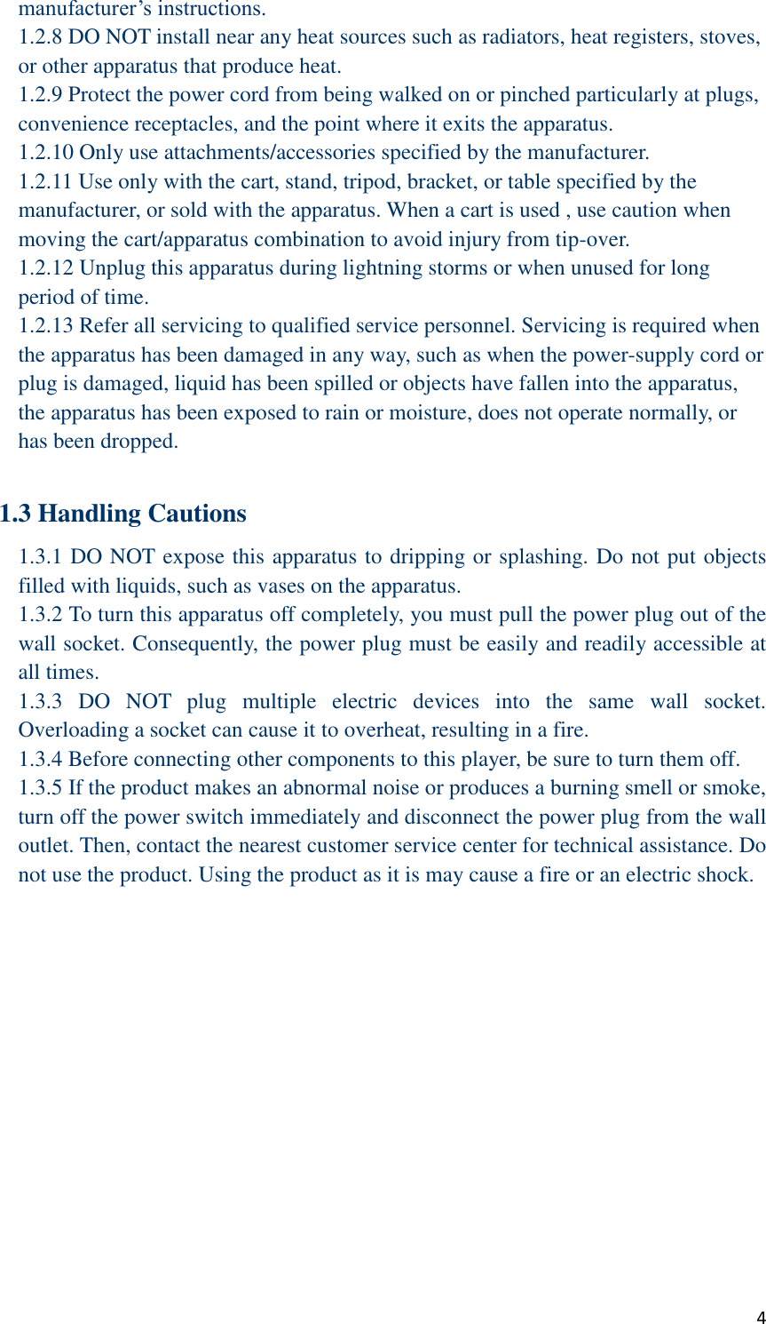  4 manufacturer’s instructions. 1.2.8 DO NOT install near any heat sources such as radiators, heat registers, stoves, or other apparatus that produce heat. 1.2.9 Protect the power cord from being walked on or pinched particularly at plugs, convenience receptacles, and the point where it exits the apparatus.   1.2.10 Only use attachments/accessories specified by the manufacturer. 1.2.11 Use only with the cart, stand, tripod, bracket, or table specified by the manufacturer, or sold with the apparatus. When a cart is used , use caution when moving the cart/apparatus combination to avoid injury from tip-over. 1.2.12 Unplug this apparatus during lightning storms or when unused for long period of time. 1.2.13 Refer all servicing to qualified service personnel. Servicing is required when the apparatus has been damaged in any way, such as when the power-supply cord or plug is damaged, liquid has been spilled or objects have fallen into the apparatus, the apparatus has been exposed to rain or moisture, does not operate normally, or has been dropped.  1.3 Handling Cautions 1.3.1 DO NOT expose this apparatus to dripping or splashing. Do not put objects filled with liquids, such as vases on the apparatus. 1.3.2 To turn this apparatus off completely, you must pull the power plug out of the wall socket. Consequently, the power plug must be easily and readily accessible at all times. 1.3.3  DO  NOT  plug  multiple  electric  devices  into  the  same  wall  socket. Overloading a socket can cause it to overheat, resulting in a fire. 1.3.4 Before connecting other components to this player, be sure to turn them off. 1.3.5 If the product makes an abnormal noise or produces a burning smell or smoke, turn off the power switch immediately and disconnect the power plug from the wall outlet. Then, contact the nearest customer service center for technical assistance. Do not use the product. Using the product as it is may cause a fire or an electric shock.  