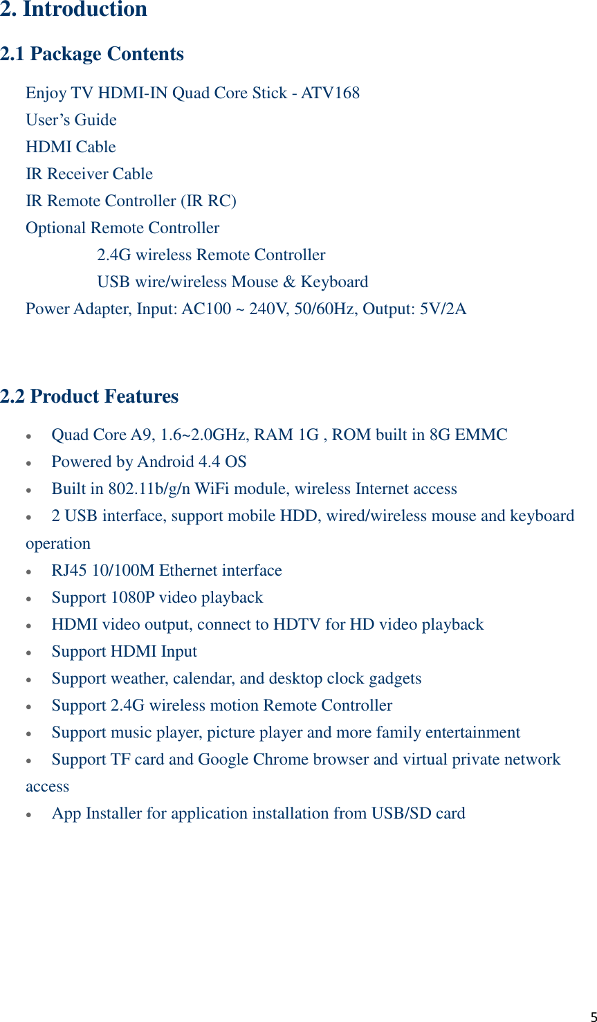  5 2. Introduction 2.1 Package Contents Enjoy TV HDMI-IN Quad Core Stick - ATV168      User’s Guide    HDMI Cable    IR Receiver Cable    IR Remote Controller (IR RC)    Optional Remote Controller       2.4G wireless Remote Controller       USB wire/wireless Mouse &amp; Keyboard      Power Adapter, Input: AC100 ~ 240V, 50/60Hz, Output: 5V/2A   2.2 Product Features  Quad Core A9, 1.6~2.0GHz, RAM 1G , ROM built in 8G EMMC  Powered by Android 4.4 OS  Built in 802.11b/g/n WiFi module, wireless Internet access  2 USB interface, support mobile HDD, wired/wireless mouse and keyboard operation  RJ45 10/100M Ethernet interface    Support 1080P video playback  HDMI video output, connect to HDTV for HD video playback  Support HDMI Input  Support weather, calendar, and desktop clock gadgets  Support 2.4G wireless motion Remote Controller  Support music player, picture player and more family entertainment  Support TF card and Google Chrome browser and virtual private network access  App Installer for application installation from USB/SD card       