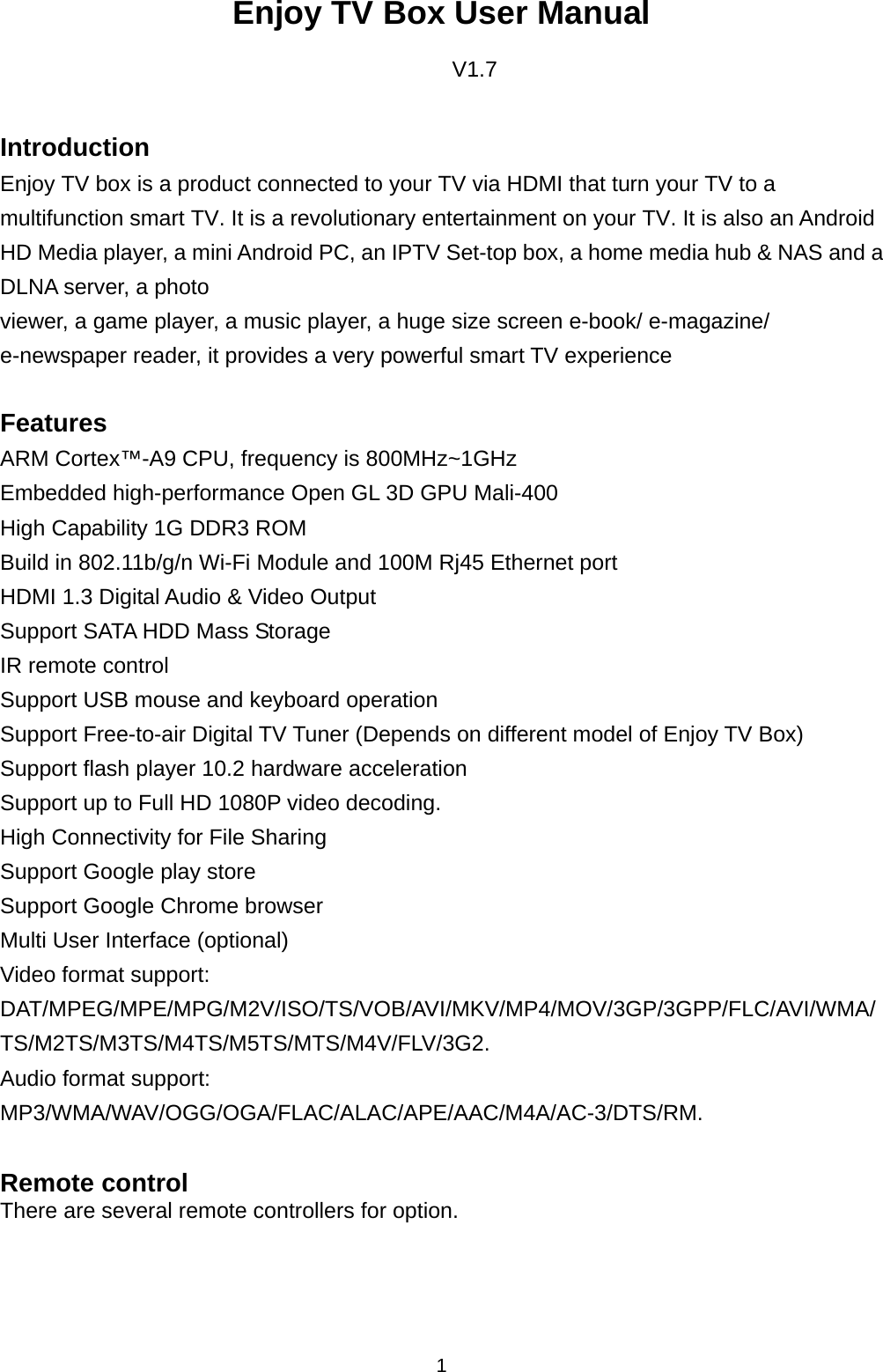 1  Enjoy TV Box User Manual  V1.7   Introduction Enjoy TV box is a product connected to your TV via HDMI that turn your TV to a multifunction smart TV. It is a revolutionary entertainment on your TV. It is also an Android HD Media player, a mini Android PC, an IPTV Set-top box, a home media hub &amp; NAS and a DLNA server, a photo   viewer, a game player, a music player, a huge size screen e-book/ e-magazine/ e-newspaper reader, it provides a very powerful smart TV experience  Features ARM Cortex™-A9 CPU, frequency is 800MHz~1GHz Embedded high-performance Open GL 3D GPU Mali-400 High Capability 1G DDR3 ROM Build in 802.11b/g/n Wi-Fi Module and 100M Rj45 Ethernet port HDMI 1.3 Digital Audio &amp; Video Output Support SATA HDD Mass Storage   IR remote control Support USB mouse and keyboard operation Support Free-to-air Digital TV Tuner (Depends on different model of Enjoy TV Box) Support flash player 10.2 hardware acceleration Support up to Full HD 1080P video decoding.  High Connectivity for File Sharing Support Google play store Support Google Chrome browser  Multi User Interface (optional) Video format support: DAT/MPEG/MPE/MPG/M2V/ISO/TS/VOB/AVI/MKV/MP4/MOV/3GP/3GPP/FLC/AVI/WMA/TS/M2TS/M3TS/M4TS/M5TS/MTS/M4V/FLV/3G2. Audio format support: MP3/WMA/WAV/OGG/OGA/FLAC/ALAC/APE/AAC/M4A/AC-3/DTS/RM.  Remote control There are several remote controllers for option.     