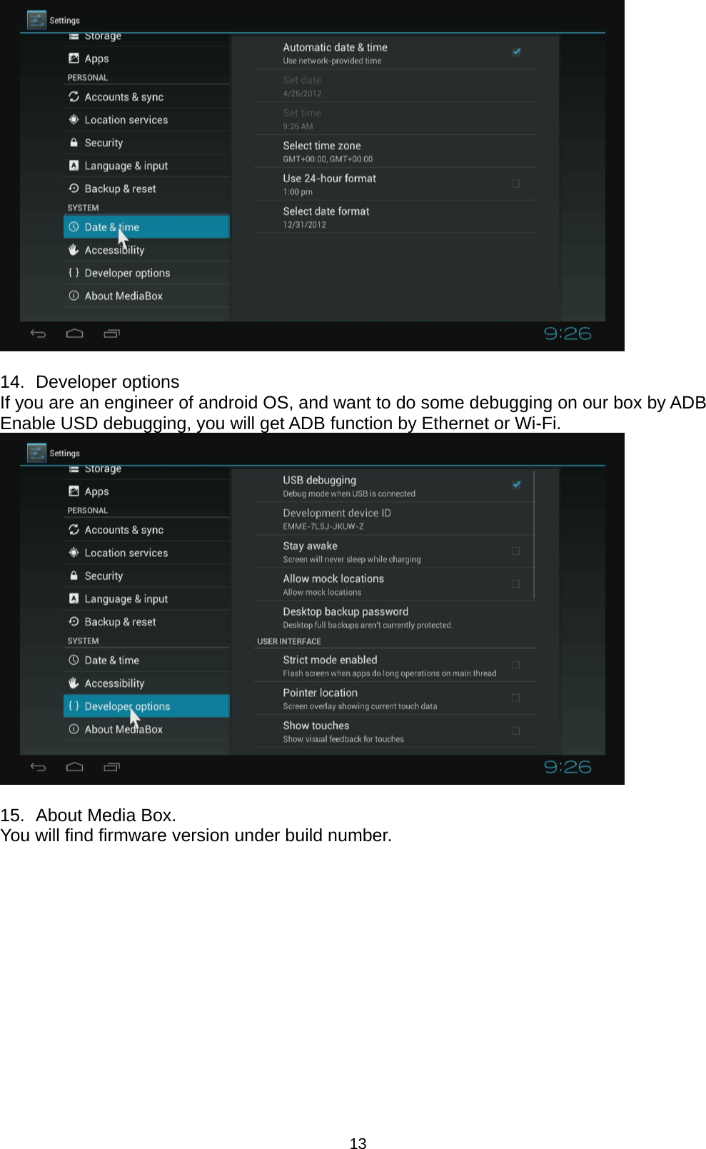 13   14.   Developer  options If you are an engineer of android OS, and want to do some debugging on our box by ADB Enable USD debugging, you will get ADB function by Ethernet or Wi-Fi.   15.   About Media Box. You will find firmware version under build number. 