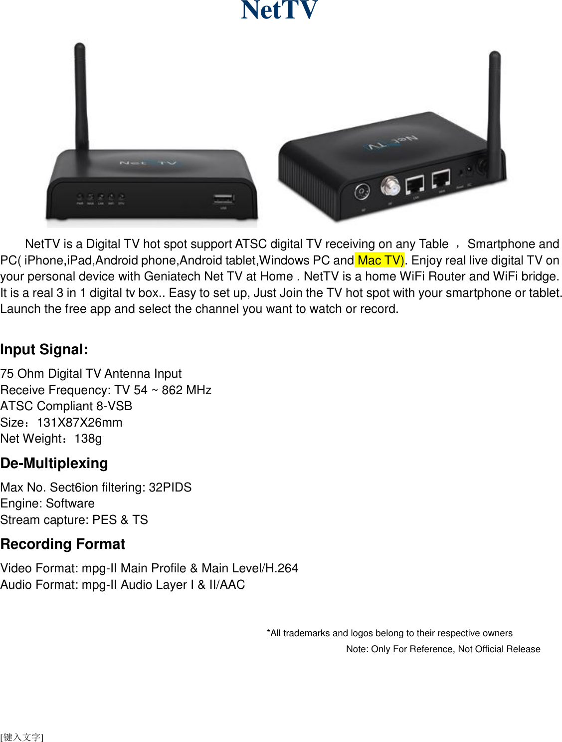 [键入文字]   NetTV      NetTV is a Digital TV hot spot support ATSC digital TV receiving on any Table  ，Smartphone and PC( iPhone,iPad,Android phone,Android tablet,Windows PC and Mac TV). Enjoy real live digital TV on your personal device with Geniatech Net TV at Home . NetTV is a home WiFi Router and WiFi bridge. It is a real 3 in 1 digital tv box.. Easy to set up, Just Join the TV hot spot with your smartphone or tablet. Launch the free app and select the channel you want to watch or record.  Input Signal: 75 Ohm Digital TV Antenna Input   Receive Frequency: TV 54 ~ 862 MHz ATSC Compliant 8-VSB Size：131X87X26mm Net Weight：138g De-Multiplexing Max No. Sect6ion filtering: 32PIDS Engine: Software Stream capture: PES &amp; TS Recording Format Video Format: mpg-II Main Profile &amp; Main Level/H.264 Audio Format: mpg-II Audio Layer I &amp; II/AAC                                                                                                                     *All trademarks and logos belong to their respective owners                                                                                                                                                                                                                                                                 Note: Only For Reference, Not Official Release     