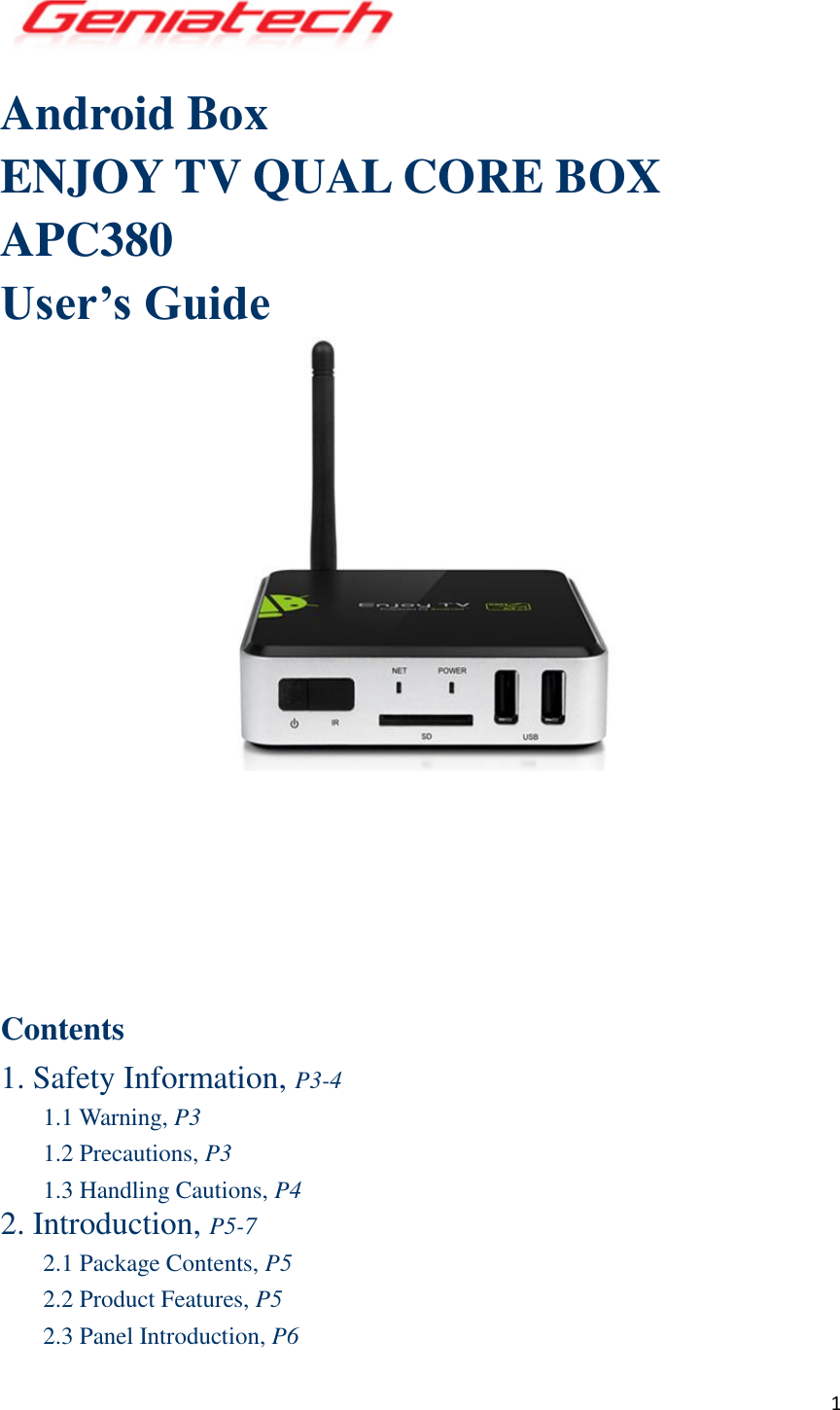  1  Android Box ENJOY TV QUAL CORE BOX APC380 User’s Guide         Contents 1. Safety Information, P3-4 1.1 Warning, P3 1.2 Precautions, P3 1.3 Handling Cautions, P4 2. Introduction, P5-7 2.1 Package Contents, P5 2.2 Product Features, P5 2.3 Panel Introduction, P6 