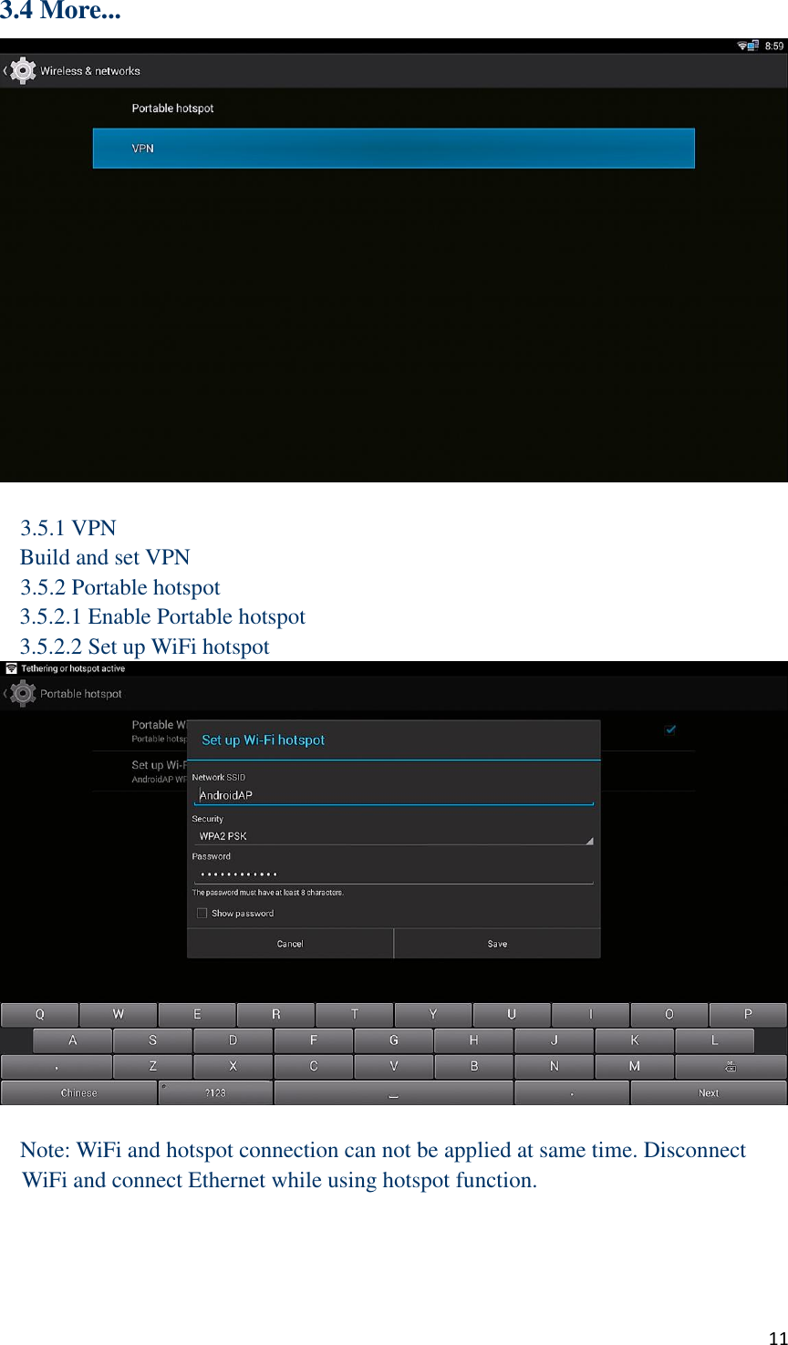  11 3.4 More...   3.5.1 VPN Build and set VPN 3.5.2 Portable hotspot 3.5.2.1 Enable Portable hotspot 3.5.2.2 Set up WiFi hotspot   Note: WiFi and hotspot connection can not be applied at same time. Disconnect WiFi and connect Ethernet while using hotspot function.      