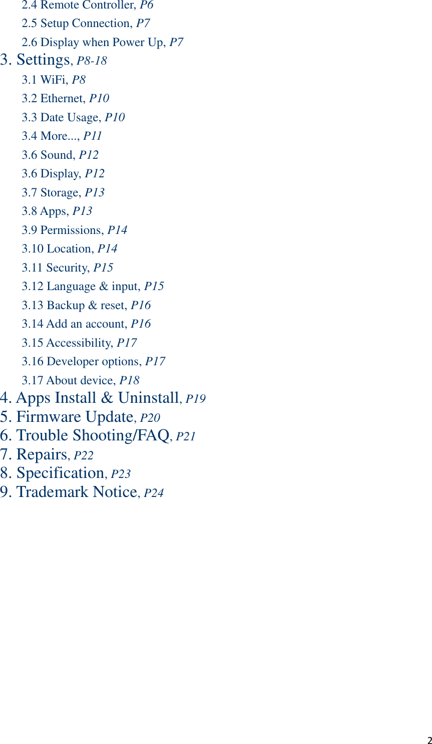  2 2.4 Remote Controller, P6 2.5 Setup Connection, P7 2.6 Display when Power Up, P7 3. Settings, P8-18 3.1 WiFi, P8 3.2 Ethernet, P10 3.3 Date Usage, P10 3.4 More..., P11 3.6 Sound, P12 3.6 Display, P12 3.7 Storage, P13 3.8 Apps, P13 3.9 Permissions, P14 3.10 Location, P14 3.11 Security, P15 3.12 Language &amp; input, P15 3.13 Backup &amp; reset, P16 3.14 Add an account, P16 3.15 Accessibility, P17 3.16 Developer options, P17 3.17 About device, P18 4. Apps Install &amp; Uninstall, P19 5. Firmware Update, P20 6. Trouble Shooting/FAQ, P21 7. Repairs, P22 8. Specification, P23 9. Trademark Notice, P24