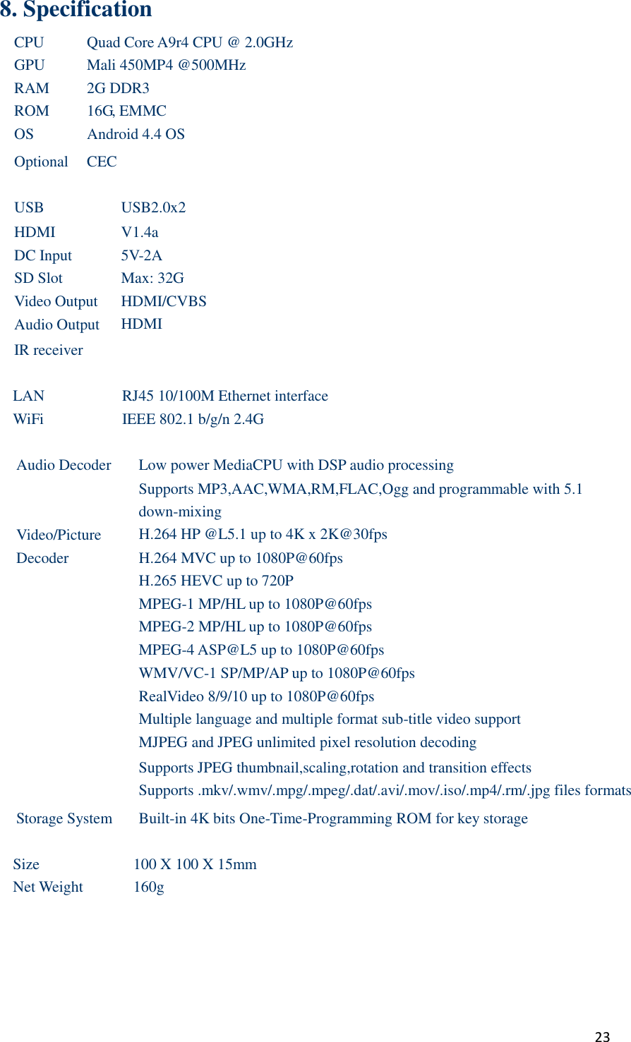  23 8. Specification CPU Quad Core A9r4 CPU @ 2.0GHz GPU Mali 450MP4 @500MHz RAM 2G DDR3 ROM 16G, EMMC OS Android 4.4 OS Optional CEC  USB USB2.0x2 HDMI V1.4a DC Input 5V-2A SD Slot Max: 32G Video Output HDMI/CVBS Audio Output HDMI IR receiver   LAN RJ45 10/100M Ethernet interface WiFi IEEE 802.1 b/g/n 2.4G  Audio Decoder Low power MediaCPU with DSP audio processing Supports MP3,AAC,WMA,RM,FLAC,Ogg and programmable with 5.1 down-mixing Video/Picture   Decoder H.264 HP @L5.1 up to 4K x 2K@30fps H.264 MVC up to 1080P@60fps H.265 HEVC up to 720P MPEG-1 MP/HL up to 1080P@60fps MPEG-2 MP/HL up to 1080P@60fps MPEG-4 ASP@L5 up to 1080P@60fps WMV/VC-1 SP/MP/AP up to 1080P@60fps RealVideo 8/9/10 up to 1080P@60fps Multiple language and multiple format sub-title video support MJPEG and JPEG unlimited pixel resolution decoding Supports JPEG thumbnail,scaling,rotation and transition effects Supports .mkv/.wmv/.mpg/.mpeg/.dat/.avi/.mov/.iso/.mp4/.rm/.jpg files formats Storage System Built-in 4K bits One-Time-Programming ROM for key storage  Size 100 X 100 X 15mm Net Weight 160g  