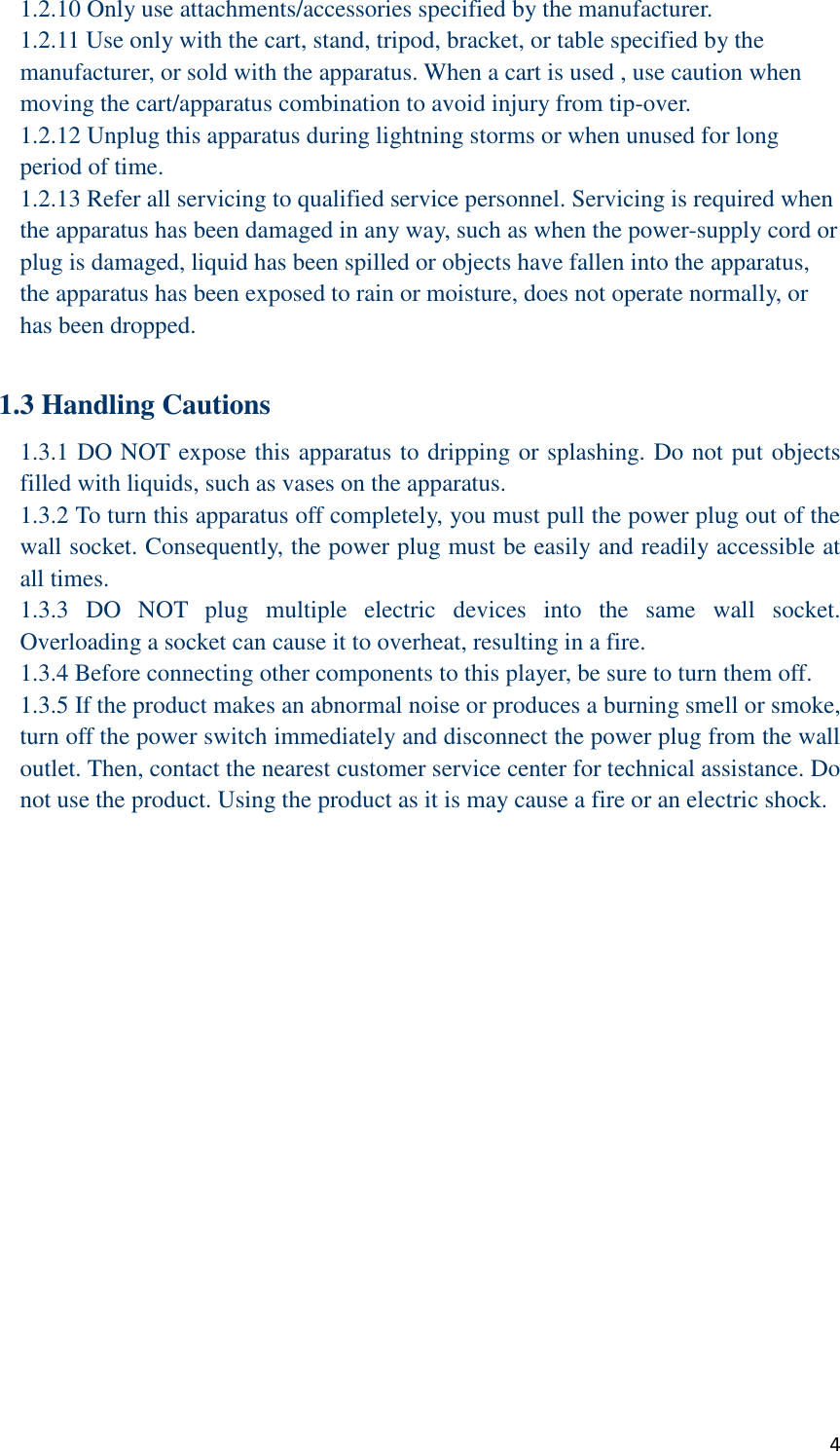  4 1.2.10 Only use attachments/accessories specified by the manufacturer. 1.2.11 Use only with the cart, stand, tripod, bracket, or table specified by the manufacturer, or sold with the apparatus. When a cart is used , use caution when moving the cart/apparatus combination to avoid injury from tip-over. 1.2.12 Unplug this apparatus during lightning storms or when unused for long period of time. 1.2.13 Refer all servicing to qualified service personnel. Servicing is required when the apparatus has been damaged in any way, such as when the power-supply cord or plug is damaged, liquid has been spilled or objects have fallen into the apparatus, the apparatus has been exposed to rain or moisture, does not operate normally, or has been dropped.  1.3 Handling Cautions 1.3.1 DO NOT expose this apparatus to dripping or splashing. Do not put objects filled with liquids, such as vases on the apparatus. 1.3.2 To turn this apparatus off completely, you must pull the power plug out of the wall socket. Consequently, the power plug must be easily and readily accessible at all times. 1.3.3  DO  NOT  plug  multiple  electric  devices  into  the  same  wall  socket. Overloading a socket can cause it to overheat, resulting in a fire. 1.3.4 Before connecting other components to this player, be sure to turn them off. 1.3.5 If the product makes an abnormal noise or produces a burning smell or smoke, turn off the power switch immediately and disconnect the power plug from the wall outlet. Then, contact the nearest customer service center for technical assistance. Do not use the product. Using the product as it is may cause a fire or an electric shock.  