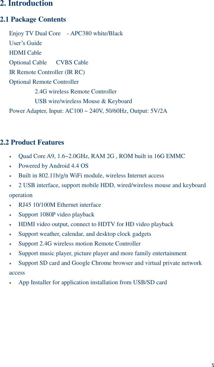  5 2. Introduction 2.1 Package Contents Enjoy TV Dual Core    - APC380 white/Black    User’s Guide    HDMI Cable    Optional Cable      CVBS Cable    IR Remote Controller (IR RC)    Optional Remote Controller       2.4G wireless Remote Controller       USB wire/wireless Mouse &amp; Keyboard      Power Adapter, Input: AC100 ~ 240V, 50/60Hz, Output: 5V/2A   2.2 Product Features  Quad Core A9, 1.6~2.0GHz, RAM 2G , ROM built in 16G EMMC  Powered by Android 4.4 OS  Built in 802.11b/g/n WiFi module, wireless Internet access  2 USB interface, support mobile HDD, wired/wireless mouse and keyboard operation  RJ45 10/100M Ethernet interface    Support 1080P video playback  HDMI video output, connect to HDTV for HD video playback  Support weather, calendar, and desktop clock gadgets  Support 2.4G wireless motion Remote Controller  Support music player, picture player and more family entertainment  Support SD card and Google Chrome browser and virtual private network access  App Installer for application installation from USB/SD card        