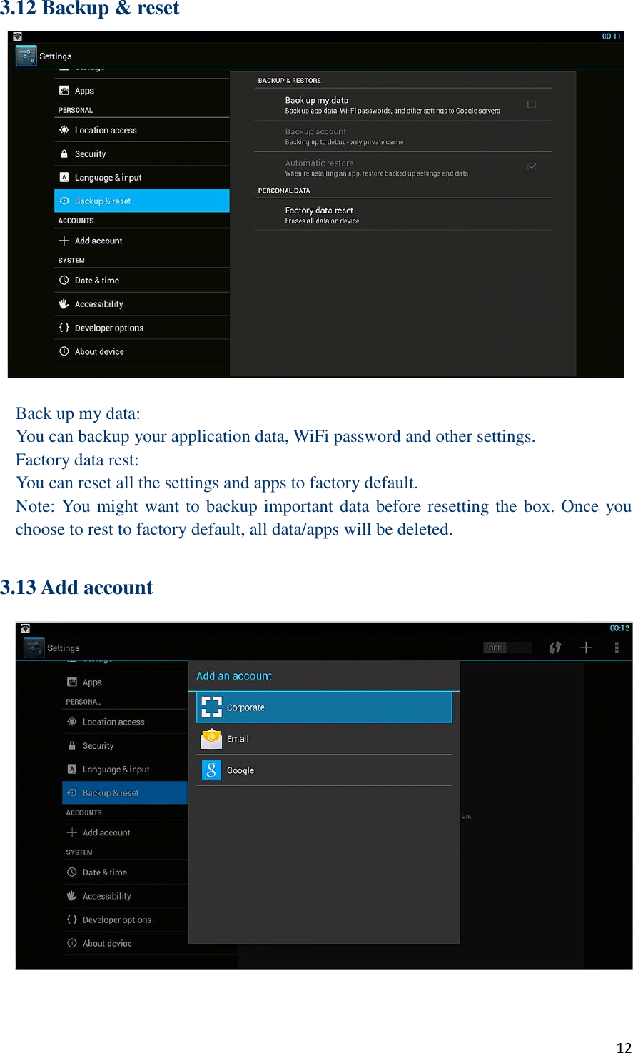  12 3.12 Backup &amp; reset   Back up my data: You can backup your application data, WiFi password and other settings. Factory data rest: You can reset all the settings and apps to factory default. Note: You might want to backup important data before resetting the box. Once you choose to rest to factory default, all data/apps will be deleted.  3.13 Add account   
