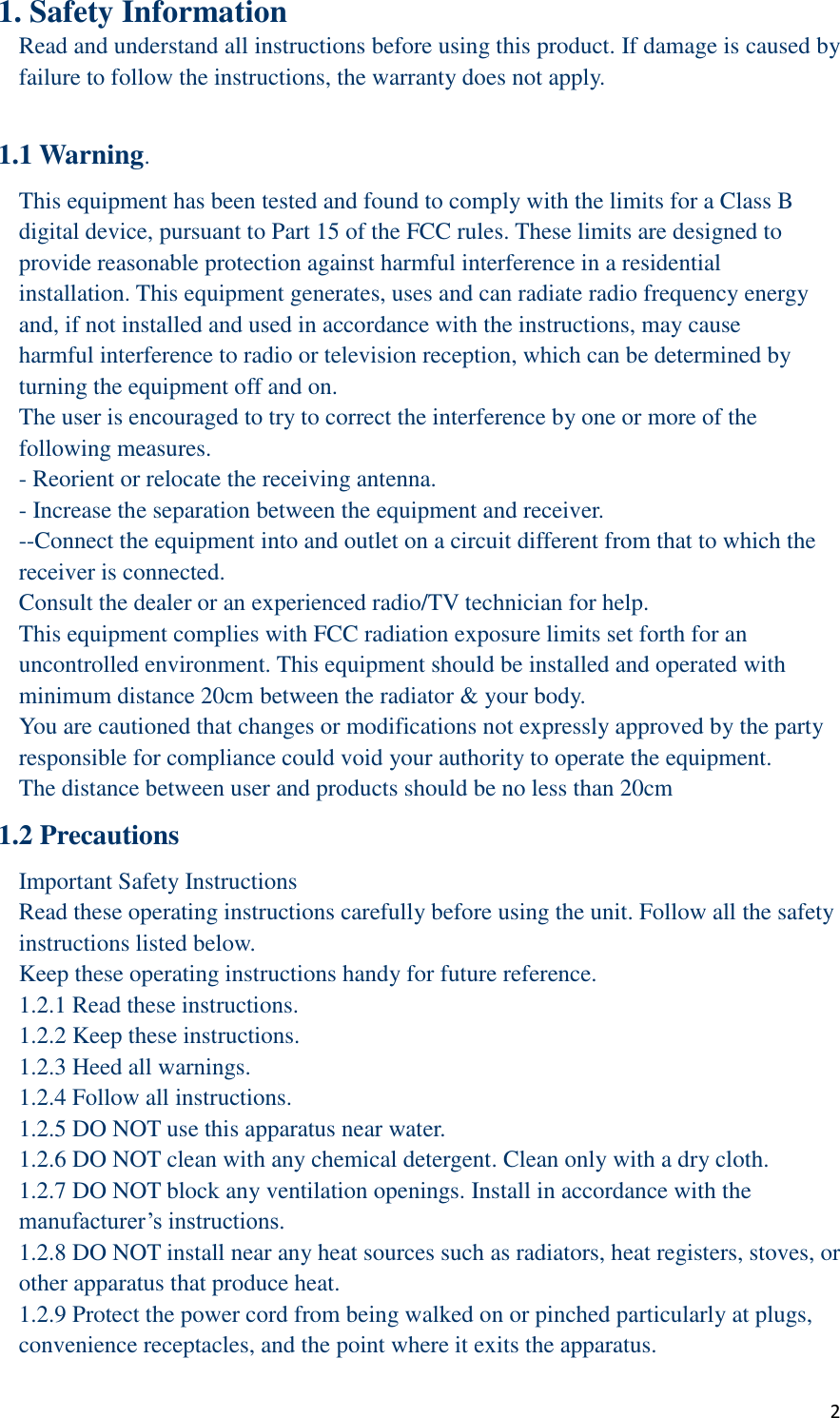  2 1. Safety Information Read and understand all instructions before using this product. If damage is caused by failure to follow the instructions, the warranty does not apply.  1.1 Warning. This equipment has been tested and found to comply with the limits for a Class B digital device, pursuant to Part 15 of the FCC rules. These limits are designed to provide reasonable protection against harmful interference in a residential installation. This equipment generates, uses and can radiate radio frequency energy and, if not installed and used in accordance with the instructions, may cause harmful interference to radio or television reception, which can be determined by turning the equipment off and on. The user is encouraged to try to correct the interference by one or more of the following measures. - Reorient or relocate the receiving antenna. - Increase the separation between the equipment and receiver. --Connect the equipment into and outlet on a circuit different from that to which the receiver is connected. Consult the dealer or an experienced radio/TV technician for help. This equipment complies with FCC radiation exposure limits set forth for an uncontrolled environment. This equipment should be installed and operated with minimum distance 20cm between the radiator &amp; your body. You are cautioned that changes or modifications not expressly approved by the party responsible for compliance could void your authority to operate the equipment. The distance between user and products should be no less than 20cm 1.2 Precautions Important Safety Instructions Read these operating instructions carefully before using the unit. Follow all the safety instructions listed below. Keep these operating instructions handy for future reference. 1.2.1 Read these instructions. 1.2.2 Keep these instructions. 1.2.3 Heed all warnings. 1.2.4 Follow all instructions. 1.2.5 DO NOT use this apparatus near water. 1.2.6 DO NOT clean with any chemical detergent. Clean only with a dry cloth.   1.2.7 DO NOT block any ventilation openings. Install in accordance with the manufacturer’s instructions. 1.2.8 DO NOT install near any heat sources such as radiators, heat registers, stoves, or other apparatus that produce heat. 1.2.9 Protect the power cord from being walked on or pinched particularly at plugs, convenience receptacles, and the point where it exits the apparatus.   